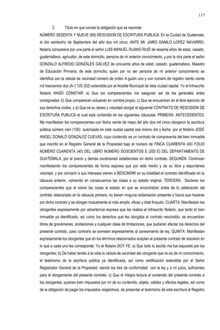 2. Título en que consta la obligación que se rescinde.
NÚMERO SESENTA Y NUEVE (69) RESCISION DE ESCRITURA PUBLICA. En la Ciudad de Guatemala,
el día veintiocho de Septiembre del año dos mil cinco; ANTE MI: JAIRO DANILO LOPEZ NAVARRO,
Notario comparece por una parte el señor LUIS MANUEL RUANO RUIZ de sesenta años de edad, casado,
guatemalteco, agricultor, de este domicilio, persona de mi anterior conocimiento, y por la otra parte el señor
GONZALO ALFREDO GONZÁLES GÁLVEZ de cincuenta años de edad, casado, guatemalteco, Maestro
de Educación Primaria, de este domicilio, quien por no ser persona de mi anterior conocimiento se
identifica con la cédula de vecindad número de orden A guión uno y con número de registro ciento veinte
mil trescientos dos (A-1 120.302) extendida por el Alcalde Municipal de ésta ciudad capital. Yo el Infrascrito
Notario HAGO CONSTAR: a) Que los comparecientes me aseguran ser de las generales antes
consignadas; b) Que comparecen actuando en nombre propio; c) Que se encuentran en el libre ejercicio de
sus derechos civiles; y d) Que es su deseo y voluntad otorgar el siguiente CONTRATO DE RESCISION DE
ESCRITURA PUBLICA el cual está contenido en las siguientes cláusulas: PRIMERA: ANTECEDENTES:
Me manifiestan los comparecientes con fecha veinte de mayo del año dos mil cinco otorgaron la escritura
pública número cien (100) autorizada en esta ciudad capital ese mismo día y fecha por el Notario JOSE
ANGEL DONALD GONZALEZ CUEVAS, cuyo contenido es un contrato de compraventa del bien inmueble
que inscrito en el Registro General de la Propiedad bajo el número de FINCA CUARENTA (40) FOLIO
NÚMERO CUARENTA (40) DEL LIBRO NÚMERO DOSCIENTOS E (200 E) DEL DEPARTAMENTO DE
GUATEMALA, por el precio y demás condiciones establecidas en dicho contrato. SEGUNDA: Continúan
manifestando los comparecientes de forma expresa que por este medio y de su libre y espontánea
voluntad, y por convenir a sus intereses vienen a RESCINDIR en su totalidad el contrato identificado en la
cláusula anterior, volviendo en consecuencia las cosas a su estado original. TERCERA: Declaran los
comparecientes que al volver las cosas al estado en que se encontraban antes de la celebración del
contrato relacionado en la cláusula primera, no tienen ninguna reclamación presente o futura que hacerse
por dicho contrato y se otorgan mutuamente el más amplio, eficaz y total finiquito. CUARTA: Manifiestan los
otorgantes expresamente por advertencia expresa que les realiza el Infrascrito Notario, que tanto el bien
inmueble ya identificado, así como los derechos que les otorgaba el contrato rescindido, se encuentran
libres de gravámenes, anotaciones y cualquier clase de limitaciones, que pudieran afectar los derechos del
presente contrato, caso contrario se someten expresamente al saneamiento de ley. QUINTA: Manifiestan
expresamente los otorgantes que en los términos relacionados aceptan el presente contrato de rescisión en
lo que a cada uno les corresponde. Yo el Notario DOY FE: a) Que todo lo escrito me fue expuesto por los
otorgantes; b) De haber tenido a la vista la cédula de vecindad del otorgante que no es de mi conocimiento,
el testimonio de la escritura pública ya identificada, así como certificación extendida por el Señor
Registrador General de la Propiedad; siendo los tres de conformidad con la ley y a mi juicio, suficientes
para el otorgamiento del presente contrato. c) Que di íntegra lectura al contenido del presente contrato a
los otorgantes, quienes bien impuestos por mí de su contenido, objeto, validez y efectos legales, así como
de la obligación de pagar los impuestos respectivos, de presentar el testimonio de esta escritura al Registro
117
 