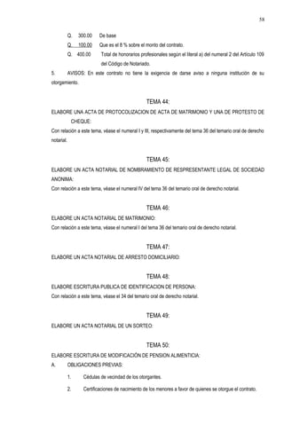 Q. 300.00 De base
Q. 100.00 Que es el 8 % sobre el monto del contrato.
Q. 400.00 Total de honorarios profesionales según el literal a) del numeral 2 del Artículo 109
del Código de Notariado.
5. AVISOS: En este contrato no tiene la exigencia de darse aviso a ninguna institución de su
otorgamiento.
TEMA 44:
ELABORE UNA ACTA DE PROTOCOLIZACION DE ACTA DE MATRIMONIO Y UNA DE PROTESTO DE
CHEQUE:
Con relación a este tema, véase el numeral I y III, respectivamente del tema 36 del temario oral de derecho
notarial.
TEMA 45:
ELABORE UN ACTA NOTARIAL DE NOMBRAMIENTO DE RESPRESENTANTE LEGAL DE SOCIEDAD
ANONIMA:
Con relación a este tema, véase el numeral IV del tema 36 del temario oral de derecho notarial.
TEMA 46:
ELABORE UN ACTA NOTARIAL DE MATRIMONIO:
Con relación a este tema, véase el numeral I del tema 36 del temario oral de derecho notarial.
TEMA 47:
ELABORE UN ACTA NOTARIAL DE ARRESTO DOMICILIARIO:
TEMA 48:
ELABORE ESCRITURA PUBLICA DE IDENTIFICACION DE PERSONA:
Con relación a este tema, véase el 34 del temario oral de derecho notarial.
TEMA 49:
ELABORE UN ACTA NOTARIAL DE UN SORTEO:
TEMA 50:
ELABORE ESCRITURA DE MODIFICACIÓN DE PENSION ALIMENTICIA:
A. OBLIGACIONES PREVIAS:
1. Cédulas de vecindad de los otorgantes.
2. Certificaciones de nacimiento de los menores a favor de quienes se otorgue el contrato.
58
 