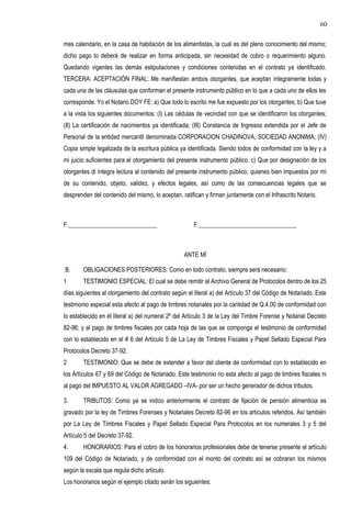 mes calendario, en la casa de habitación de los alimentistas, la cual es del pleno conocimiento del mismo;
dicho pago lo deberá de realizar en forma anticipada, sin necesidad de cobro o requerimiento alguno.
Quedando vigentes las demás estipulaciones y condiciones contenidas en el contrato ya identificado.
TERCERA: ACEPTACIÓN FINAL: Me manifiestan ambos otorgantes, que aceptan íntegramente todas y
cada una de las cláusulas que conforman el presente instrumento público en lo que a cada uno de ellos les
corresponde. Yo el Notario DOY FE: a) Que todo lo escrito me fue expuesto por los otorgantes; b) Que tuve
a la vista los siguientes documentos: (I) Las cédulas de vecindad con que se identificaron los otorgantes;
(II) La certificación de nacimientos ya identificada; (III) Constancia de Ingresos extendida por el Jefe de
Personal de la entidad mercantil denominada CORPORACION CHADINOVA, SOCIEDAD ANONIMA; (IV)
Copia simple legalizada de la escritura pública ya identificada. Siendo todos de conformidad con la ley y a
mi juicio suficientes para el otorgamiento del presente instrumento público. c) Que por designación de los
otorgantes di íntegra lectura al contenido del presente instrumento público, quienes bien impuestos por mí
de su contenido, objeto, validez, y efectos legales, así como de las consecuencias legales que se
desprenden del contenido del mismo, lo aceptan, ratifican y firman juntamente con el Infrascrito Notario.
F._____________________________ F.________________________________
ANTE MÍ
B. OBLIGACIONES POSTERIORES: Como en todo contrato, siempre será necesario:
1 TESTIMONIO ESPECIAL: El cual se debe remitir al Archivo General de Protocolos dentro de los 25
días siguientes al otorgamiento del contrato según el literal a) del Artículo 37 del Código de Notariado. Este
testimonio especial esta afecto al pago de timbres notariales por la cantidad de Q.4.00 de conformidad con
lo establecido en él literal a) del numeral 2º del Artículo 3 de la Ley del Timbre Forense y Notarial Decreto
82-96; y al pago de timbres fiscales por cada hoja de las que se componga el testimonio de conformidad
con lo establecido en el # 6 del Artículo 5 de La Ley de Timbres Fiscales y Papel Sellado Especial Para
Protocolos Decreto 37-92.
2 TESTIMONIO: Que se debe de extender a favor del cliente de conformidad con lo establecido en
los Artículos 67 y 69 del Código de Notariado. Este testimonio no esta afecto al pago de timbres fiscales ni
al pago del IMPUESTO AL VALOR AGREGADO –IVA- por ser un hecho generador de dichos tributos.
3. TRIBUTOS: Como ya se indico anteriormente el contrato de fijación de pensión alimenticia es
gravado por la ley de Timbres Forenses y Notariales Decreto 82-96 en los artículos referidos. Así también
por La Ley de Timbres Fiscales y Papel Sellado Especial Para Protocolos en los numerales 3 y 5 del
Artículo 5 del Decreto 37-92.
4. HONORARIOS: Para el cobro de los honorarios profesionales debe de tenerse presente el artículo
109 del Código de Notariado, y de conformidad con el monto del contrato así se cobraran los mismos
según la escala que regula dicho artículo.
Los honorarios según el ejemplo citado serán los siguientes:
60
 