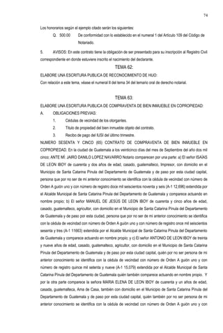 Los honorarios según el ejemplo citado serán los siguientes:
Q. 500.00 De conformidad con lo establecido en el numeral 1 del Artículo 109 del Código de
Notariado.
5. AVISOS: En este contrato tiene la obligación de ser presentado para su inscripción al Registro Civil
correspondiente en donde estuviere inscrito el nacimiento del declarante.
TEMA 62:
ELABORE UNA ESCRITURA PUBLICA DE RECONOCIMIENTO DE HIJO:
Con relación a este tema, véase el numeral II del tema 34 del temario oral de derecho notarial.
TEMA 63:
ELABORE UNA ESCRITURA PUBLICA DE COMPRAVENTA DE BIEN INMUEBLE EN COPROPIEDAD:
A. OBLIGACIONES PREVIAS:
1. Cédulas de vecindad de los otorgantes.
2. Titulo de propiedad del bien inmueble objeto del contrato.
3. Recibo de pago del IUSI del último trimestre.
NUMERO SESENTA Y CINCO (65) CONTRATO DE COMPRAVENTA DE BIEN INMUEBLE EN
COPROPIEDAD. En la ciudad de Guatemala a los veinticinco días del mes de Septiembre del año dos mil
cinco; ANTE MÍ: JAIRO DANILO LOPEZ NAVARRO Notario comparecen por una parte: a) El señor ISAÍAS
DE LEON IBOY de cuarenta y dos años de edad, casado, guatemalteco, Impresor, con domicilio en el
Municipio de Santa Catarina Pínula del Departamento de Guatemala y de paso por esta ciudad capital,
persona que por no ser de mi anterior conocimiento se identifica con la cédula de vecindad con número de
Orden A guión uno y con número de registro doce mil seiscientos noventa y seis (A-1 12,696) extendida por
el Alcalde Municipal de Santa Catarina Pínula del Departamento de Guatemala y comparece actuando en
nombre propio; b) El señor MANUEL DE JESÚS DE LEON IBOY de cuarenta y cinco años de edad,
casado, guatemalteco, agricultor, con domicilio en el Municipio de Santa Catarina Pínula del Departamento
de Guatemala y de paso por esta ciudad, persona que por no ser de mi anterior conocimiento se identifica
con la cédula de vecindad con número de Orden A guión uno y con número de registro once mil seiscientos
sesenta y tres (A-1 11663) extendida por el Alcalde Municipal de Santa Catarina Pínula del Departamento
de Guatemala y comparece actuando en nombre propio; y c) El señor ANTONIO DE LEON IBOY de treinta
y nueve años de edad, casado, guatemalteco, agricultor, con domicilio en el Municipio de Santa Catarina
Pínula del Departamento de Guatemala y de paso por esta ciudad capital, quién por no ser persona de mi
anterior conocimiento se identifica con la cédula de vecindad con número de Orden A guión uno y con
número de registro quince mil setenta y nueve (A-1 15,079) extendida por el Alcalde Municipal de Santa
Catarina Pínula del Departamento de Guatemala quién también comparece actuando en nombre propio. Y
por la otra parte comparece la señora MARIA ELENA DE LEON IBOY de cuarenta y un años de edad,
casada, guatemalteca, Ama de Casa, también con domicilio en el Municipio de Santa Catarina Pínula del
Departamento de Guatemala y de paso por esta ciudad capital, quién también por no ser persona de mi
anterior conocimiento se identifica con la cédula de vecindad con número de Orden A guión uno y con
74
 