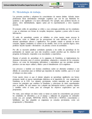 E s t a d í s t i c a - T e r c e r s e m e s t r e Página 7
Universidadde Estudios Superioresde LaPaz 23 de noviembre
del 2010
IV. Metodología de trabajo.
Las personas perciben y adquieren los conocimientos de manera distinta. Además, tienen
preferencias hacia determinadas estrategias cognitivas que son las que finalmente les
ayudarán a dar significado a la nueva información. Por ejemplo, unos prefieren hacerlo en
grupos, otros individualmente, algunos optan por la experimentación y otros requieren
asesoría.
.
El concepto estilos de aprendizaje se refiere a esas estrategias preferidas por los estudiantes
y que se relacionan con formas de recopilar, interpretar, organizar y pensar sobre la nueva
información.
El estilo de aprendizaje consiste en definitiva en cómo nuestra mente procesa la
información, cómo es influida por las percepciones de cada individuo, con el fin de
alcanzar aprendizajes eficaces y significativos. Por ejemplo, cuando se aprende un nuevo
concepto, algunos estudiantes se centran en los detalles, otros en los aspectos lógicos, otros
prefieren hacerlo leyendo o llevándolos a la práctica a través de actividades.
Por ello es necesario planificar actividades ajustadas a los estilos de aprendizaje de los
participantes de manera que sean más receptivos cuando perciban que los objetivos del
programa de formación responden a sus necesidades y expectativas.
Durante el periodo de aprendizaje en la asignatura de Estadística, se implementaran los
elementos necesarios para el correcto aprendizaje, adaptación y retención de los conceptos
básicos, así como las herramientas informáticas y matemáticas que nos permitan ejecutar
prácticas con una mayor calidad y fluidez para el entendimiento de la asignatura.
Los procesos a modelar con técnicas estadísticas suelen ser altamente complejos y son
difíciles de caracterizar pues es habitual que dependan de muchas variables, que es lo usual
al trabajar con datos reales.
Como nuestro deseo es que el alumno adquiera un aprendizaje significativo nos hemos
propuesto incidir en nuevas metodologías didácticas en la impartición de esta asignatura de
Estadística en la UES. Los alumnos, previamente, reciben materiales que les permiten
conocer los principios que establece la Estadística y colecciones de datos experimentales
para su análisis. De esta manera van a adquirir una información teórica y práctica, objetiva
y científica sobre el tema, para así conseguir los objetivos cognoscitivos que nos
proponemos.
Por tanto, para trabajar con datos reales se tienen en cuenta los conocimientos que poseen
los estudiantes de informática y en el manejo y utilización de programas de ordenador
(como son, por ejemplo, MINITAB, EXCEL, MATLAB o MAPLE), conocimientos y
habilidades que han adquirido en asignaturas ya cursadas previamente, como son
programación y Matemáticas.
 