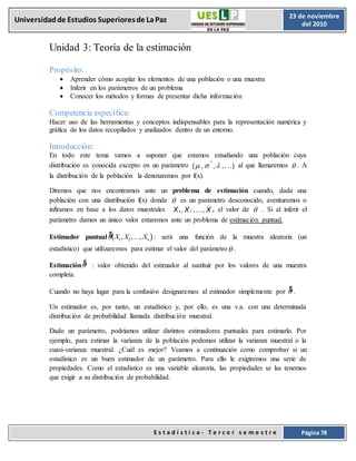 E s t a d í s t i c a - T e r c e r s e m e s t r e Página 78
Universidadde Estudios Superioresde LaPaz 23 de noviembre
del 2010
Unidad 3: Teoría de la estimación
Propósito:
 Aprender cómo acoplar los elementos de una población o una muestra
 Inferir en los parámetros de un problema
 Conocer los métodos y formas de presentar dicha información
Competencia específica:
Hacer uso de las herramientas y conceptos indispensables para la representación numérica y
gráfica de los datos recopilados y analizados dentro de un entorno.
Introducción:
En todo este tema vamos a suponer que estamos estudiando una población cuya
distribución es conocida excepto en un parámetro (,  , ,. ..) al que llamaremos . A
la distribución de la población la denotaremos por f(x).
Diremos que nos encontramos ante un problema de estimación cuando, dada una
población con una distribución f(x) donde  es un parámetro desconocido, aventuremos o
infiramos en base a los datos muestrales X , X ,..., X el valor de  . Si al inferir el
parámetro damos un único valor estaremos ante un problema de estimación puntual.
Estimador puntual  
$ , ,...,
 X X Xn
1 2 : será una función de la muestra aleatoria (un
estadístico) que utilizaremos para estimar el valor del parámetro.
Estimación $
 : valor obtenido del estimador al sustituir por los valores de una muestra
completa.
Cuando no haya lugar para la confusión designaremos al estimador simplemente por $
 .
Un estimador es, por tanto, un estadístico y, por ello, es una v.a. con una determinada
distribución de probabilidad llamada distribución muestral.
Dado un parámetro, podríamos utilizar distintos estimadores puntuales para estimarlo. Por
ejemplo, para estimar la varianza de la población podemos utilizar la varianza muestral o la
cuasi-varianza muestral. ¿Cuál es mejor? Veamos a continuación como comprobar si un
estadístico es un buen estimador de un parámetro. Para ello le exigiremos una serie de
propiedades. Como el estadístico es una variable aleatoria, las propiedades se las tenemos
que exigir a su distribución de probabilidad.
 