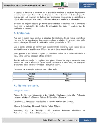 E s t a d í s t i c a - T e r c e r s e m e s t r e Página 8
Universidadde Estudios Superioresde LaPaz 23 de noviembre
del 2010
El objetivo es incidir en la enseñanza de la Estadística basada en la resolución de problemas
y casos prácticos con datos reales de diversos aspectos del ámbito de la tecnología y las
ciencias, para así potenciar los factores que condicionan positivamente el aprendizaje al
colocar a los estudiantes ante casos y problemas relativos al mundo de la Informática.
Se intenta así mejorar aspectos que inciden en la calidad en la enseñanza y en el aprendizaje
como son la motivación, los modos de aprendizaje, las metas y objetivos que los
estudiantes se plantean.
V. Evaluación.
Para que el alumno pueda aprobar la asignatura de Estadística, deberá cumplir con todos y
cada uno de los lineamientos e imperativos acordados a principio del semestre, para poder
obtener, sin mayor dificultad, la calificación mínima que estipula la UES.
Que el alumno entregue en tiempo y con las característica necesarias, todos y cada uno de
los ejercicios que se les pida subir al blog y los que se hacen durante la clase.
Asistir puntual a las cátedras e impulsar el interés del alumno en la interacción durante la
clase, esto a partir de la relación alumno-profesor.
También deberán trabajar en equipos para poder obtener un mayor rendimiento entre
alumnos, así como la interacción con los demás compañeros de clase, esto, con el objetivo
de tener una mejor relación y aprendan a trabajar en equipos.
Los puntos que se tomarán en cuenta para evaluar serán:
Actividad Porcentaje
Prácticas 50%
Examen 50%
Total 100%
VI. Material de apoyo.
Bibliografía básica:
Alatorre F., S., et.al. Introducción a los Métodos Estadísticos. Universidad Pedagógica
Nacional. México. (3 volúmenes. Sistema de Educación a Distancia.)
Castañeda J., J. Métodos de Investigación 2. Editorial McGraw-Hill. México.
Johnson, R. Estadística Elemental. Editorial Trillas. México.
Mendenhall, W.; D.D. Wackerly y R.L. Scheaffer. Estadística Matemática con
Aplicaciones. Grupo Editorial Iberoamérica. México.
 