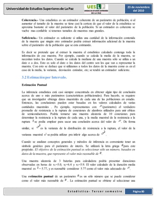 E s t a d í s t i c a - T e r c e r s e m e s t r e Página 80
Universidadde Estudios Superioresde LaPaz 23 de noviembre
del 2010
Coherencia.- Una estadística es un estimador coherente de un parámetro de población, si al
aumentar el tamaño de la muestra se tiene casi la certeza de que el valor de la estadística se
aproxima bastante al valor del parámetro de la población. Si un estimador es coherente se
vuelve mas confiable si tenemos tamaños de muestras mas grandes.
Suficiencia.- Un estimador es suficiente si utiliza una cantidad de la información contenida
de la muestra que ningún otro estimador podría extraer información adicional de la muestra
sobre el parámetro de la población que se esta estimando.
Es decir se pretende que al extraer la muestra el estadístico calculado contenga toda la
información de esa muestra. Por ejemplo, cuando se calcula la media de la muestra, se
necesitan todos los datos. Cuando se calcula la mediana de una muestra sólo se utiliza a un
dato o a dos. Esto es solo el dato o los datos del centro son los que van a representar la
muestra. Con esto se deduce que si utilizamos a todos los datos de la muestra como es en el
caso de la media, la varianza, desviación estándar, etc; se tendrá un estimador suficiente.
3.2 Estimaciónpor Intervalo.
Estimación Puntual
La inferencia estadística está casi siempre concentrada en obtener algún tipo de conclusión
acerca de uno o más parámetros (características poblacionales). Para hacerlo, se requiere
que un investigador obtenga datos muestrales de cada una de las poblaciones en estudio.
Entonces, las conclusiones pueden estar basadas en los valores calculados de varias
cantidades muestrales . Po ejemplo, representamos con (parámetro) el verdadero
promedio de resistencia a la ruptura de conexiones de alambres utilizados para unir obleas
de semiconductores. Podría tomarse una muestra aleatoria de 10 conexiones para
determinar la resistencia a la ruptura de cada una, y la media muestral de la resistencia a la
ruptura se podía emplear para sacar una conclusión acerca del valor de . De forma
similar, si es la varianza de la distribución de resistencia a la ruptura, el valor de la
varianza muestral s2 se podría utilizar pra inferir algo acerca de .
Cuando se analizan conceptos generales y métodos de inferencia es conveniente tener un
símbolo genérico para el parámetro de interés. Se utilizará la letra griega para este
propósito. El objetivo de la estimación puntual es seleccionar sólo un número, basados en
datos de la muestra, que represente el valor más razonable de .
Una muestra aleatoria de 3 baterías para calculadora podría presentar duraciones
observadas en horas de x1=5.0, x2=6.4 y x3=5.9. El valor calculado de la duración media
muestral es = 5.77, y es razonable considerar 5.77 como el valor más adecuado de .
Una estimación puntual de un parámetro es un sólo número que se puede considerar
como el valor más razonable de . La estimación puntual se obtiene al seleccionar una
 