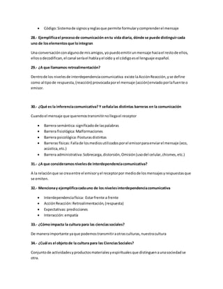  Código: Sistema de signos y reglas que permite formular y comprender el mensaje 
28.- Ejemplifica el proceso de comunicación en tu vida diaria, dónde se puede distinguir cada 
uno de los elementos que lo integran 
Una conversación con alguno de mis amigos, yo puedo emitir un mensaje hacia el resto de ellos, 
ellos o decodifican, el canal sería el habla y el oído y el código es el lenguaje español. 
29.- ¿A que llamamos retroalimentación? 
Dentro de los niveles de interdependencia comunicativa existe la Acción Reacción, y se define 
como al tipo de respuesta, (reacción) provocada por el mensaje (acción) enviado por la fuente o 
emisor. 
30.- ¿Qué es la inferencia comunicativa? Y señala las distintas barreras en la comunicación 
Cuando el mensaje que queremos transmitir no llega el receptor 
 Barrera semántica: significado de las palabras 
 Barrera fisiológica: Malformaciones 
 Barrera psicológica: Posturas distintas 
 Barreras físicas: Falla de los medios utilizados por el emisor para enviar el mensaje (eco, 
acústica, etc.) 
 Barrera administrativa: Sobrecarga, distorsión, Omisión (uso del celular, chismes, etc.) 
31.- ¿A que consideramos niveles de interdependencia comunicativa? 
A la relación que se crea entre el emisor y el receptor por medio de los mensajes y respuestas que 
se emiten. 
32.- Menciona y ejemplifica cada uno de los niveles interdependencia comunicativa 
 Interdependencia física: Estar frente a frente 
 Acción Reacción: Retroalimentación, (respuesta) 
 Expectativas: predicciones 
 Interacción: empatía 
33.- ¿Cómo impacta la cultura para las ciencias sociales? 
De manera importante ya que podemos transmitir a otras culturas, nuestra cultura 
34.- ¿Cuál es el objeto de la cultura para las Ciencias Sociales? 
Conjunto de actividades y productos materiales y espirituales que distinguen a una sociedad se 
otra. 
 