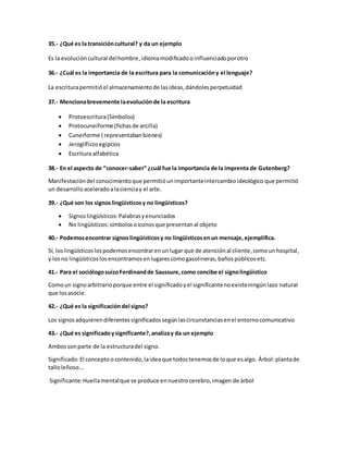35.- ¿Qué es la transición cultural? y da un ejemplo 
Es la evolución cultural del hombre, idioma modificado o influenciado por otro 
36.- ¿Cuál es la importancia de la escritura para la comunicación y el lenguaje? 
La escritura permitió el almacenamiento de las ideas, dándoles perpetuidad 
37.- Menciona brevemente la evolución de la escritura 
 Protoescritura (Símbolos) 
 Protocuneiforme (fichas de arcilla) 
 Cuneiforme ( representaban bienes) 
 Jeroglíficos egipcios 
 Escritura alfabética 
38.- En el aspecto de “conocer-saber” ¿cuál fue la importancia de la imprenta de Gutenberg? 
Manifestación del conocimiento que permitió un importante intercambio ideológico que permitió 
un desarrollo acelerado a la ciencia y el arte. 
39.- ¿Qué son los signos lingüísticos y no lingüísticos? 
 Signos lingüísticos: Palabras y enunciados 
 No lingüísticos: símbolos o íconos que presentan al objeto 
40.- Podemos encontrar signos lingüísticos y no lingüísticos en un mensaje, ejemplifica. 
Sí, los lingüísticos los podemos encontrar en un lugar que de atención al cliente, como un hospital, 
y los no lingüísticos los encontramos en lugares como gasolineras, baños públicos etc. 
41.- Para el sociólogo suizo Ferdinand de Saussure, como concibe el signo lingüístico 
Como un signo arbitrario porque entre el significado y el significante no existe ningún lazo natural 
que los asocie. 
42.- ¿Qué es la significación del signo? 
Los signos adquieren diferentes significados según las circunstancias en el entorno comunicativo 
43.- ¿Qué es significado y significante?, analiza y da un ejemplo 
Ambos son parte de la estructura del signo. 
Significado: El concepto o contenido, la idea que todos tenemos de lo que es algo. Árbol: planta de 
tallo leñoso... 
Significante: Huella mental que se produce en nuestro cerebro, imagen de árbol 
 