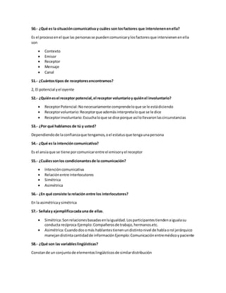 50.- ¿Qué es la situación comunicativa y cuáles son los factores que intervienen en ella? 
Es el proceso en el que las personas se pueden comunicar y los factores que intervienen en ella 
son 
 Contexto 
 Emisor 
 Receptor 
 Mensaje 
 Canal 
51.- ¿Cuántos tipos de receptores encontramos? 
2, El potencial y el oyente 
52.- ¿Quién es el receptor potencial, el receptor voluntario y quién el involuntario? 
 Receptor Potencial: No necesariamente comprende lo que se le está diciendo 
 Receptor voluntario: Receptor que además interpreta lo que se le dice 
 Receptor involuntario: Escucha lo que se dice porque así lo llevaron las circunstancias 
53.- ¿Por qué hablamos de tú y usted? 
Dependiendo de la confianza que tengamos, o el estatus que tenga una persona 
54.- ¿Qué es la intención comunicativa? 
Es el ansia que se tiene por comunicar entre el emisor y el receptor 
55.- ¿Cuáles son los condicionantes de la comunicación? 
 Intención comunicativa 
 Relación entre interlocutores 
 Simétrica 
 Asimétrica 
56.- ¿En qué consiste la relación entre los interlocutores? 
En la asimétrica y simétrica 
57.- Señala y ejemplifica cada una de ellas. 
 Simétrica: Son relaciones basadas en la igualdad. Los participantes tienden a iguala su 
conducta recíproca Ejemplo: Compañeros de trabajo, hermanos.etc. 
 Asimétrica: Cuando dos o más hablantes tienen un distinto nivel de habla o rol jerárquico 
manejan distinta cantidad de información Ejemplo: Comunicación entre médico y paciente 
58.- ¿Qué son las variables lingüísticas? 
Constan de un conjunto de elementos lingüísticos de similar distribución 
 