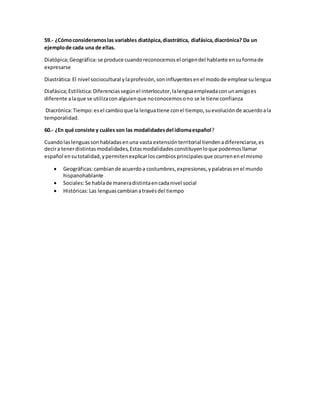 59.- ¿Cómo consideramos las variables diatópica, diastrática, diafásica, diacrónica? Da un 
ejemplo de cada una de ellas. 
Diatópica; Geográfica: se produce cuando reconocemos el origen del hablante en su forma de 
expresarse 
Diastrática: El nivel sociocultural y la profesión, son influyentes en el modo de emplear su lengua 
Diafásica; Estilística: Diferencias según el interlocutor, la lengua empleada con un amigo es 
diferente a la que se utiliza con alguien que no conocemos o no se le tiene confianza 
Diacrónica: Tiempo: es el cambio que la lengua tiene con el tiempo, su evolución de acuerdo a la 
temporalidad. 
60.- ¿En qué consiste y cuáles son las modalidades del idioma español? 
Cuando las lenguas son habladas en una vasta extensión territorial tienden a diferenciarse, es 
decir a tener distintas modalidades, Estas modalidades constituyen lo que podemos llamar 
español en su totalidad, y permiten explicar los cambios principales que ocurren en el mismo 
 Geográficas: cambian de acuerdo a costumbres, expresiones, y palabras en el mundo 
hispanohablante 
 Sociales: Se habla de manera distinta en cada nivel social 
 Históricas: Las lenguas cambian a través del tiempo 
