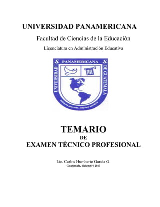 UNIVERSIDAD PANAMERICANA
Facultad de Ciencias de la Educación
Licenciatura en Administración Educativa
TEMARIO
DE
EXAMEN TÉCNICO PROFESIONAL
Lic. Carlos Humberto García G.
Guatemala, diciembre 2013
 