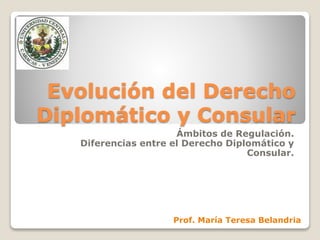 Evolución del Derecho
Diplomático y Consular
Ámbitos de Regulación.
Diferencias entre el Derecho Diplomático y
Consular.
Prof. María Teresa Belandria
 