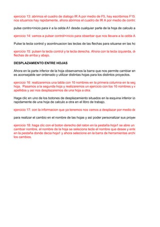 ejercicio 13: abrimos el cuadro de dialogo IR A por medio de F5, hay escribimos F15, nos daremos cue
nos situamos hay rapidamente, ahora abrimos el cuadro de IR A por medio de control+i y escribimos G

pulse contro+inicio para ir a la celda A1 desde cualquier parte de la hoja de calculo activa.

ejercicio 14: vamos a pulsar control+inicio para obserbar que nos llevara a la celda A1.

Pulse la tecla control y acontinuacion las teclas de las flechas para situarse en las hojas de calculo act

ejercicio 15: pulsen la tecla control y la tecla derecha. Ahora con la tecla izquierda, de igual manera co
flechas de arriba y abajo.

DESPLAZAMIENTO ENTRE HOJAS

Ahora en la parte inferior de la hoja observamos la barra que nos permite cambiar entre las distintas ho
es aconsejable ser ordenado y utilizar distintas hojas para los distintos proyectos.

ejercicio 16: realizaremos una tabla con 10 nombres en la primera columna en la segunda 10 cedulas
hoja. Pasamos a la segunda hoja y realizaremos un ejercicio con los 10 nombres y en la segunda colu
apellidos y así nos desplazaremos de una hoja a otra.

Haga clic en uno de los botones de desplazamiento situados en la esquina inferior izquierda de la vent
rapidamente de una hoja de calculo a otra en el libro de trabajo.

ejercicio 17: con la informacion que ya tenemos nos vamos a desplazar por medio de los botones.

para realizar el cambio en el nombre de las hojas y así poder personalizar sus proyectos.

ejercicio 18: haga clic con el boton derecho del raton en la pestaña hoja1 se abre un menu de atajo, se
cambiar nombre, el nombre de la hoja se seleciona tecle el nombre que desee y enter, y el nuevo nom
en la pestaña donde decia hoja1 y ahora selecione en la barra de herramientas archivo, guardar para a
los cambios.
 