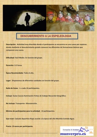 Descripción: Actividad muy divertida donde el participante se encuentra en una cueva por explorar,
donde mediante el descubrimiento guiado conocera los diferentes de formaciones básicos que
componen una cueva.
Dificultad: Fácil-Medio. En función del grupo.
Duración: 3-5 horas
Época Recomendada: Todo el año.
Lugar: Disponemos de diferentes cavidades en función del grupo.
Ratio de Guías: 1 x cada 10 participantes.
Incluye: Guías-Cascos-Iluminación-Fichas de trabajo-Recuerdo fotográfico.
No incluye: Transporte– Manutención.
Mínimo de participantes para la actividad: 13 participantes.
Que traer: Calzado deportivo-Ropa acorde a la época del año-Mochila-Comida-Agua.
Precio: 13 euros por participante.
DESCUBRIMIENTO A LA ESPELEOLOGIA
 