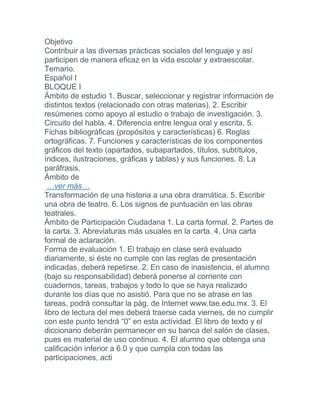 Objetivo
Contribuir a las diversas prácticas sociales del lenguaje y así
participen de manera eficaz en la vida escolar y extraescolar.
Temario.
Español I
BLOQUE I
Ámbito de estudio 1. Buscar, seleccionar y registrar información de
distintos textos (relacionado con otras materias). 2. Escribir
resúmenes como apoyo al estudio o trabajo de investigación. 3.
Circuito del habla. 4. Diferencia entre lengua oral y escrita. 5.
Fichas bibliográficas (propósitos y características) 6. Reglas
ortográficas. 7. Funciones y características de los componentes
gráficos del texto (apartados, subapartados, títulos, subtítulos,
índices, ilustraciones, gráficas y tablas) y sus funciones. 8. La
paráfrasis.
Ámbito de
…ver más…
Transformación de una historia a una obra dramática. 5. Escribir
una obra de teatro. 6. Los signos de puntuación en las obras
teatrales.
Ámbito de Participación Ciudadana 1. La carta formal. 2. Partes de
la carta. 3. Abreviaturas más usuales en la carta. 4. Una carta
formal de aclaración.
Forma de evaluación 1. El trabajo en clase será evaluado
diariamente, si éste no cumple con las reglas de presentación
indicadas, deberá repetirse. 2. En caso de inasistencia, el alumno
(bajo su responsabilidad) deberá ponerse al corriente con
cuadernos, tareas, trabajos y todo lo que se haya realizado
durante los días que no asistió. Para que no se atrase en las
tareas, podrá consultar la pág. de Internet www.tae.edu.mx. 3. El
libro de lectura del mes deberá traerse cada viernes, de no cumplir
con este punto tendrá “0” en esta actividad. El libro de texto y el
diccionario deberán permanecer en su banca del salón de clases,
pues es material de uso continuo. 4. El alumno que obtenga una
calificación inferior a 6.0 y que cumpla con todas las
participaciones, acti
 