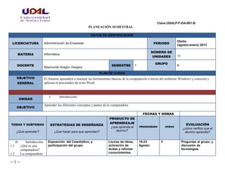 Clave:UDALP-F-DA-001-B
~ 1 ~
PLANEACIÓN SEMESTRAL
DATOS DE IDENTIFICACIÓN
LICENCIATURA Administración de Empresas PERIODO
Otoño
(agosto-enero) 2013
MATERIA Informática
NÚMERO DE
UNIDADES 11
DOCENTE
Raymundo Aragón Vergara
SEMESTRE 1
GRUPO
A
PLAN DE CURSO
OBJETIVO
GENERAL
El Alumno aprenderá a manejar las herramientas básicas de la computación a través del ambiente Windows y conocerá y
aplicara el procesador de texto Word.
UNIDAD
I. Introducción.
OBJETIVO
Aprender los diferentes conceptos y partes de la computadora.
FECHAS Y HORAS
TEMAS Y SUBTEMAS
¿Qué aprender?
ESTRATEGIAS DE ENSEÑANZA
¿Qué hacer para que aprendan?
PRODUCTO DE
APRENDIZAJE
¿qué aprende el
alumno?
PROGRAMADO HORAS
EVALUACIÓN
¿cómo verifico que el
alumno aprendió?
II. Introducción.
1.1 ¿Qué es una
computadora?
1.2 La computadora
Exposición del Catedrático, y
participación del grupo.
Lluvias de ideas,
aclaración de
dudas y reforzar
conocimientos.
19-23
Agosto
3 Preguntas al grupo, y
discusión de
tecnologías
 