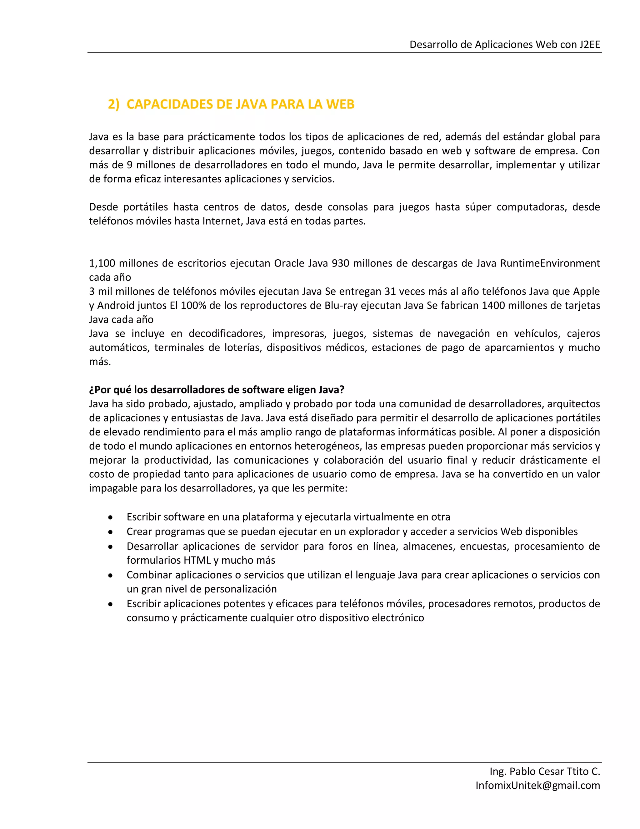 Desarrollo de Aplicaciones Web con J2EE
Ing. Pablo Cesar Ttito C.
InfomixUnitek@gmail.com
2) CAPACIDADES DE JAVA PARA LA WEB
Java es la base para prácticamente todos los tipos de aplicaciones de red, además del estándar global para
desarrollar y distribuir aplicaciones móviles, juegos, contenido basado en web y software de empresa. Con
más de 9 millones de desarrolladores en todo el mundo, Java le permite desarrollar, implementar y utilizar
de forma eficaz interesantes aplicaciones y servicios.
Desde portátiles hasta centros de datos, desde consolas para juegos hasta súper computadoras, desde
teléfonos móviles hasta Internet, Java está en todas partes.
1,100 millones de escritorios ejecutan Oracle Java 930 millones de descargas de Java RuntimeEnvironment
cada año
3 mil millones de teléfonos móviles ejecutan Java Se entregan 31 veces más al año teléfonos Java que Apple
y Android juntos El 100% de los reproductores de Blu-ray ejecutan Java Se fabrican 1400 millones de tarjetas
Java cada año
Java se incluye en decodificadores, impresoras, juegos, sistemas de navegación en vehículos, cajeros
automáticos, terminales de loterías, dispositivos médicos, estaciones de pago de aparcamientos y mucho
más.
¿Por qué los desarrolladores de software eligen Java?
Java ha sido probado, ajustado, ampliado y probado por toda una comunidad de desarrolladores, arquitectos
de aplicaciones y entusiastas de Java. Java está diseñado para permitir el desarrollo de aplicaciones portátiles
de elevado rendimiento para el más amplio rango de plataformas informáticas posible. Al poner a disposición
de todo el mundo aplicaciones en entornos heterogéneos, las empresas pueden proporcionar más servicios y
mejorar la productividad, las comunicaciones y colaboración del usuario final y reducir drásticamente el
costo de propiedad tanto para aplicaciones de usuario como de empresa. Java se ha convertido en un valor
impagable para los desarrolladores, ya que les permite:
Escribir software en una plataforma y ejecutarla virtualmente en otra
Crear programas que se puedan ejecutar en un explorador y acceder a servicios Web disponibles
Desarrollar aplicaciones de servidor para foros en línea, almacenes, encuestas, procesamiento de
formularios HTML y mucho más
Combinar aplicaciones o servicios que utilizan el lenguaje Java para crear aplicaciones o servicios con
un gran nivel de personalización
Escribir aplicaciones potentes y eficaces para teléfonos móviles, procesadores remotos, productos de
consumo y prácticamente cualquier otro dispositivo electrónico
 