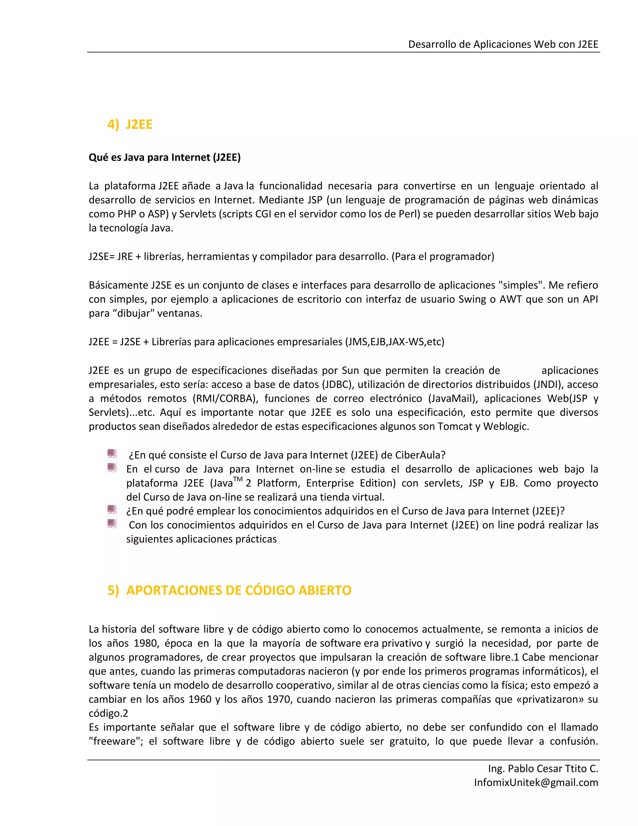 Desarrollo de Aplicaciones Web con J2EE
Ing. Pablo Cesar Ttito C.
InfomixUnitek@gmail.com
4) J2EE
Qué es Java para Internet (J2EE)
La plataforma J2EE añade a Java la funcionalidad necesaria para convertirse en un lenguaje orientado al
desarrollo de servicios en Internet. Mediante JSP (un lenguaje de programación de páginas web dinámicas
como PHP o ASP) y Servlets (scripts CGI en el servidor como los de Perl) se pueden desarrollar sitios Web bajo
la tecnología Java.
J2SE= JRE + librerías, herramientas y compilador para desarrollo. (Para el programador)
Básicamente J2SE es un conjunto de clases e interfaces para desarrollo de aplicaciones "simples". Me refiero
con simples, por ejemplo a aplicaciones de escritorio con interfaz de usuario Swing o AWT que son un API
para “dibujar" ventanas.
J2EE = J2SE + Librerías para aplicaciones empresariales (JMS,EJB,JAX-WS,etc)
J2EE es un grupo de especificaciones diseñadas por Sun que permiten la creación de aplicaciones
empresariales, esto sería: acceso a base de datos (JDBC), utilización de directorios distribuidos (JNDI), acceso
a métodos remotos (RMI/CORBA), funciones de correo electrónico (JavaMail), aplicaciones Web(JSP y
Servlets)...etc. Aquí es importante notar que J2EE es solo una especificación, esto permite que diversos
productos sean diseñados alrededor de estas especificaciones algunos son Tomcat y Weblogic.
¿En qué consiste el Curso de Java para Internet (J2EE) de CiberAula?
En el curso de Java para Internet on-line se estudia el desarrollo de aplicaciones web bajo la
plataforma J2EE (JavaTM
2 Platform, Enterprise Edition) con servlets, JSP y EJB. Como proyecto
del Curso de Java on-line se realizará una tienda virtual.
¿En qué podré emplear los conocimientos adquiridos en el Curso de Java para Internet (J2EE)?
Con los conocimientos adquiridos en el Curso de Java para Internet (J2EE) on line podrá realizar las
siguientes aplicaciones prácticas
5) APORTACIONES DE CÓDIGO ABIERTO
La historia del software libre y de código abierto como lo conocemos actualmente, se remonta a inicios de
los años 1980, época en la que la mayoría de software era privativo y surgió la necesidad, por parte de
algunos programadores, de crear proyectos que impulsaran la creación de software libre.1 Cabe mencionar
que antes, cuando las primeras computadoras nacieron (y por ende los primeros programas informáticos), el
software tenía un modelo de desarrollo cooperativo, similar al de otras ciencias como la física; esto empezó a
cambiar en los años 1960 y los años 1970, cuando nacieron las primeras compañías que «privatizaron» su
código.2
Es importante señalar que el software libre y de código abierto, no debe ser confundido con el llamado
"freeware"; el software libre y de código abierto suele ser gratuito, lo que puede llevar a confusión.
 