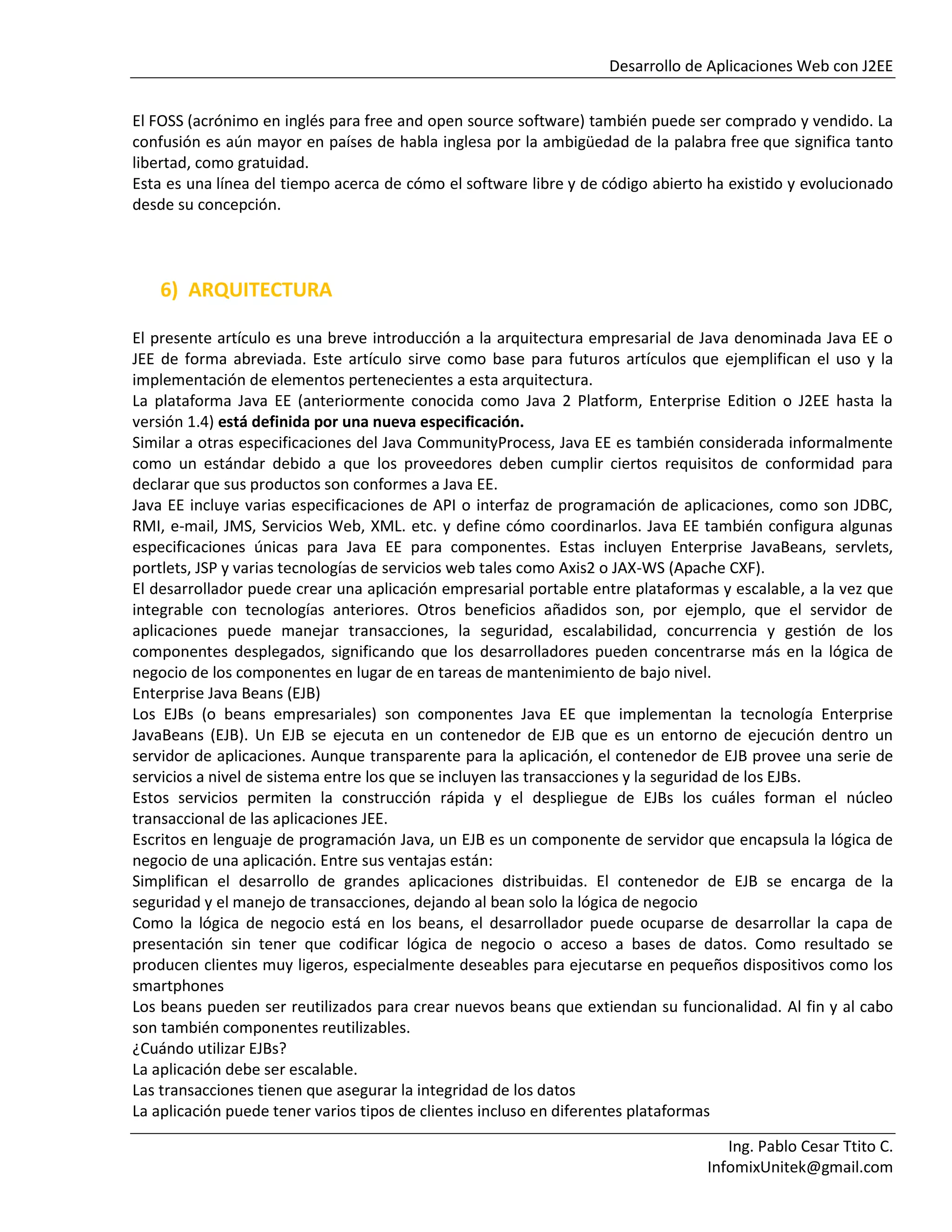 Desarrollo de Aplicaciones Web con J2EE
Ing. Pablo Cesar Ttito C.
InfomixUnitek@gmail.com
El FOSS (acrónimo en inglés para free and open source software) también puede ser comprado y vendido. La
confusión es aún mayor en países de habla inglesa por la ambigüedad de la palabra free que significa tanto
libertad, como gratuidad.
Esta es una línea del tiempo acerca de cómo el software libre y de código abierto ha existido y evolucionado
desde su concepción.
6) ARQUITECTURA
El presente artículo es una breve introducción a la arquitectura empresarial de Java denominada Java EE o
JEE de forma abreviada. Este artículo sirve como base para futuros artículos que ejemplifican el uso y la
implementación de elementos pertenecientes a esta arquitectura.
La plataforma Java EE (anteriormente conocida como Java 2 Platform, Enterprise Edition o J2EE hasta la
versión 1.4) está definida por una nueva especificación.
Similar a otras especificaciones del Java CommunityProcess, Java EE es también considerada informalmente
como un estándar debido a que los proveedores deben cumplir ciertos requisitos de conformidad para
declarar que sus productos son conformes a Java EE.
Java EE incluye varias especificaciones de API o interfaz de programación de aplicaciones, como son JDBC,
RMI, e-mail, JMS, Servicios Web, XML. etc. y define cómo coordinarlos. Java EE también configura algunas
especificaciones únicas para Java EE para componentes. Estas incluyen Enterprise JavaBeans, servlets,
portlets, JSP y varias tecnologías de servicios web tales como Axis2 o JAX-WS (Apache CXF).
El desarrollador puede crear una aplicación empresarial portable entre plataformas y escalable, a la vez que
integrable con tecnologías anteriores. Otros beneficios añadidos son, por ejemplo, que el servidor de
aplicaciones puede manejar transacciones, la seguridad, escalabilidad, concurrencia y gestión de los
componentes desplegados, significando que los desarrolladores pueden concentrarse más en la lógica de
negocio de los componentes en lugar de en tareas de mantenimiento de bajo nivel.
Enterprise Java Beans (EJB)
Los EJBs (o beans empresariales) son componentes Java EE que implementan la tecnología Enterprise
JavaBeans (EJB). Un EJB se ejecuta en un contenedor de EJB que es un entorno de ejecución dentro un
servidor de aplicaciones. Aunque transparente para la aplicación, el contenedor de EJB provee una serie de
servicios a nivel de sistema entre los que se incluyen las transacciones y la seguridad de los EJBs.
Estos servicios permiten la construcción rápida y el despliegue de EJBs los cuáles forman el núcleo
transaccional de las aplicaciones JEE.
Escritos en lenguaje de programación Java, un EJB es un componente de servidor que encapsula la lógica de
negocio de una aplicación. Entre sus ventajas están:
Simplifican el desarrollo de grandes aplicaciones distribuidas. El contenedor de EJB se encarga de la
seguridad y el manejo de transacciones, dejando al bean solo la lógica de negocio
Como la lógica de negocio está en los beans, el desarrollador puede ocuparse de desarrollar la capa de
presentación sin tener que codificar lógica de negocio o acceso a bases de datos. Como resultado se
producen clientes muy ligeros, especialmente deseables para ejecutarse en pequeños dispositivos como los
smartphones
Los beans pueden ser reutilizados para crear nuevos beans que extiendan su funcionalidad. Al fin y al cabo
son también componentes reutilizables.
¿Cuándo utilizar EJBs?
La aplicación debe ser escalable.
Las transacciones tienen que asegurar la integridad de los datos
La aplicación puede tener varios tipos de clientes incluso en diferentes plataformas
 