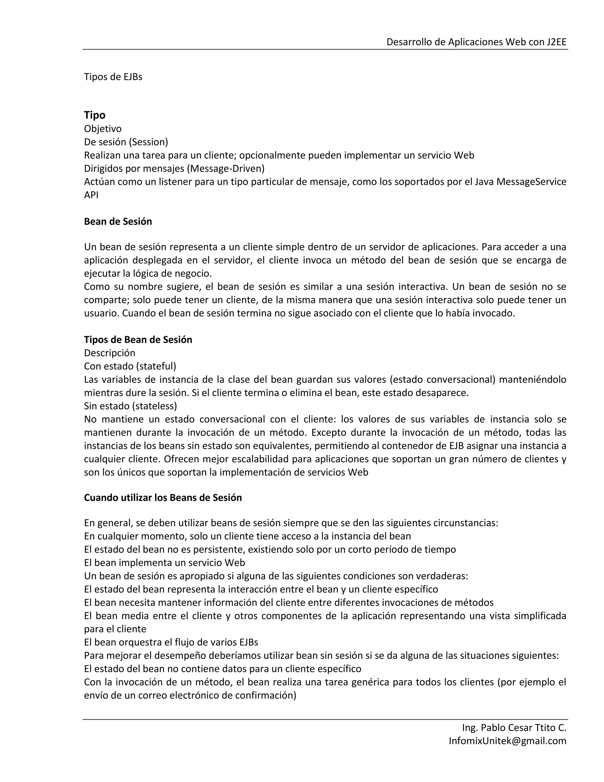 Desarrollo de Aplicaciones Web con J2EE
Ing. Pablo Cesar Ttito C.
InfomixUnitek@gmail.com
Tipos de EJBs
Tipo
Objetivo
De sesión (Session)
Realizan una tarea para un cliente; opcionalmente pueden implementar un servicio Web
Dirigidos por mensajes (Message-Driven)
Actúan como un listener para un tipo particular de mensaje, como los soportados por el Java MessageService
API
Bean de Sesión
Un bean de sesión representa a un cliente simple dentro de un servidor de aplicaciones. Para acceder a una
aplicación desplegada en el servidor, el cliente invoca un método del bean de sesión que se encarga de
ejecutar la lógica de negocio.
Como su nombre sugiere, el bean de sesión es similar a una sesión interactiva. Un bean de sesión no se
comparte; solo puede tener un cliente, de la misma manera que una sesión interactiva solo puede tener un
usuario. Cuando el bean de sesión termina no sigue asociado con el cliente que lo había invocado.
Tipos de Bean de Sesión
Descripción
Con estado (stateful)
Las variables de instancia de la clase del bean guardan sus valores (estado conversacional) manteniéndolo
mientras dure la sesión. Si el cliente termina o elimina el bean, este estado desaparece.
Sin estado (stateless)
No mantiene un estado conversacional con el cliente: los valores de sus variables de instancia solo se
mantienen durante la invocación de un método. Excepto durante la invocación de un método, todas las
instancias de los beans sin estado son equivalentes, permitiendo al contenedor de EJB asignar una instancia a
cualquier cliente. Ofrecen mejor escalabilidad para aplicaciones que soportan un gran número de clientes y
son los únicos que soportan la implementación de servicios Web
Cuando utilizar los Beans de Sesión
En general, se deben utilizar beans de sesión siempre que se den las siguientes circunstancias:
En cualquier momento, solo un cliente tiene acceso a la instancia del bean
El estado del bean no es persistente, existiendo solo por un corto período de tiempo
El bean implementa un servicio Web
Un bean de sesión es apropiado si alguna de las siguientes condiciones son verdaderas:
El estado del bean representa la interacción entre el bean y un cliente específico
El bean necesita mantener información del cliente entre diferentes invocaciones de métodos
El bean media entre el cliente y otros componentes de la aplicación representando una vista simplificada
para el cliente
El bean orquestra el flujo de varios EJBs
Para mejorar el desempeño deberíamos utilizar bean sin sesión si se da alguna de las situaciones siguientes:
El estado del bean no contiene datos para un cliente específico
Con la invocación de un método, el bean realiza una tarea genérica para todos los clientes (por ejemplo el
envío de un correo electrónico de confirmación)
 