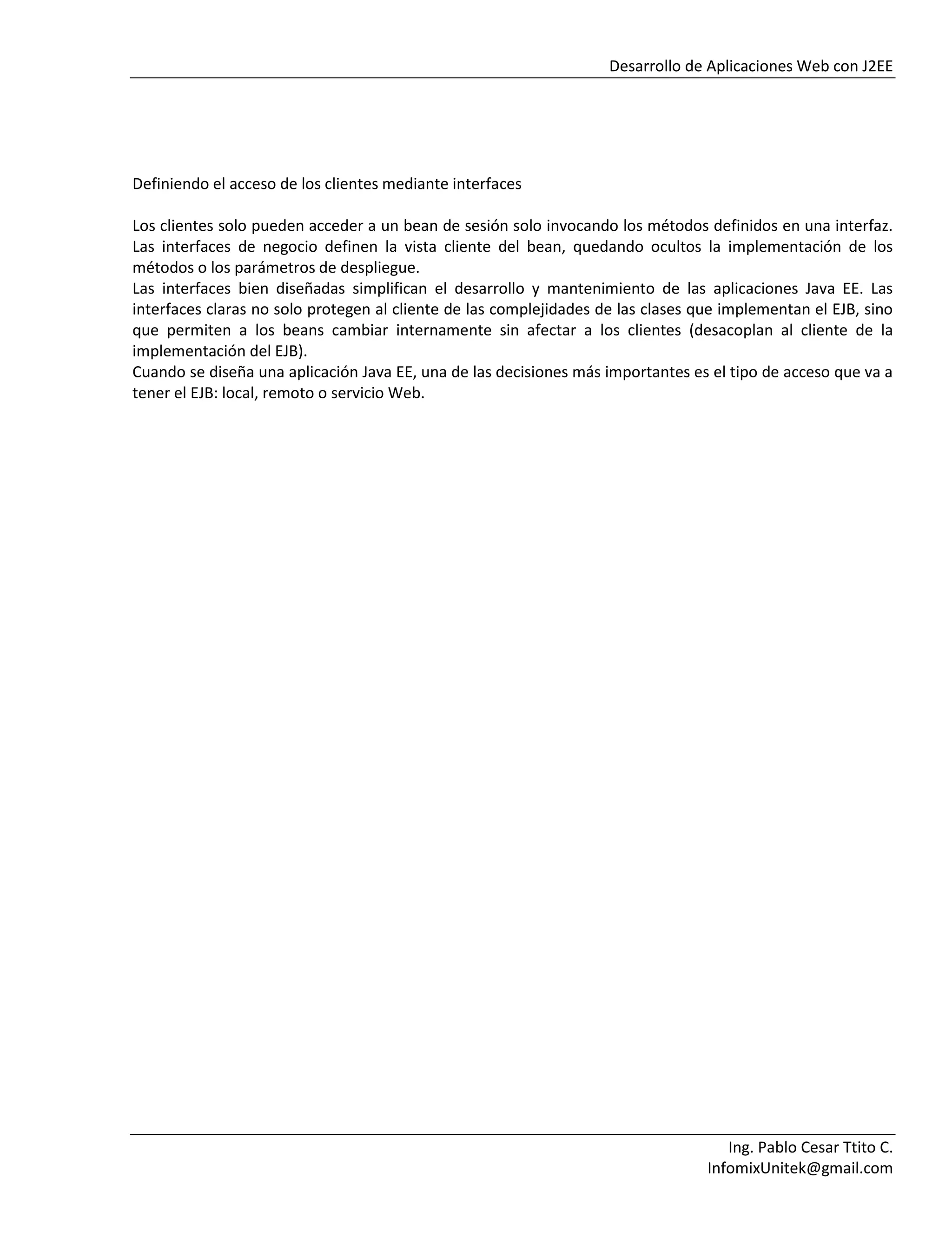 Desarrollo de Aplicaciones Web con J2EE
Ing. Pablo Cesar Ttito C.
InfomixUnitek@gmail.com
Definiendo el acceso de los clientes mediante interfaces
Los clientes solo pueden acceder a un bean de sesión solo invocando los métodos definidos en una interfaz.
Las interfaces de negocio definen la vista cliente del bean, quedando ocultos la implementación de los
métodos o los parámetros de despliegue.
Las interfaces bien diseñadas simplifican el desarrollo y mantenimiento de las aplicaciones Java EE. Las
interfaces claras no solo protegen al cliente de las complejidades de las clases que implementan el EJB, sino
que permiten a los beans cambiar internamente sin afectar a los clientes (desacoplan al cliente de la
implementación del EJB).
Cuando se diseña una aplicación Java EE, una de las decisiones más importantes es el tipo de acceso que va a
tener el EJB: local, remoto o servicio Web.
 