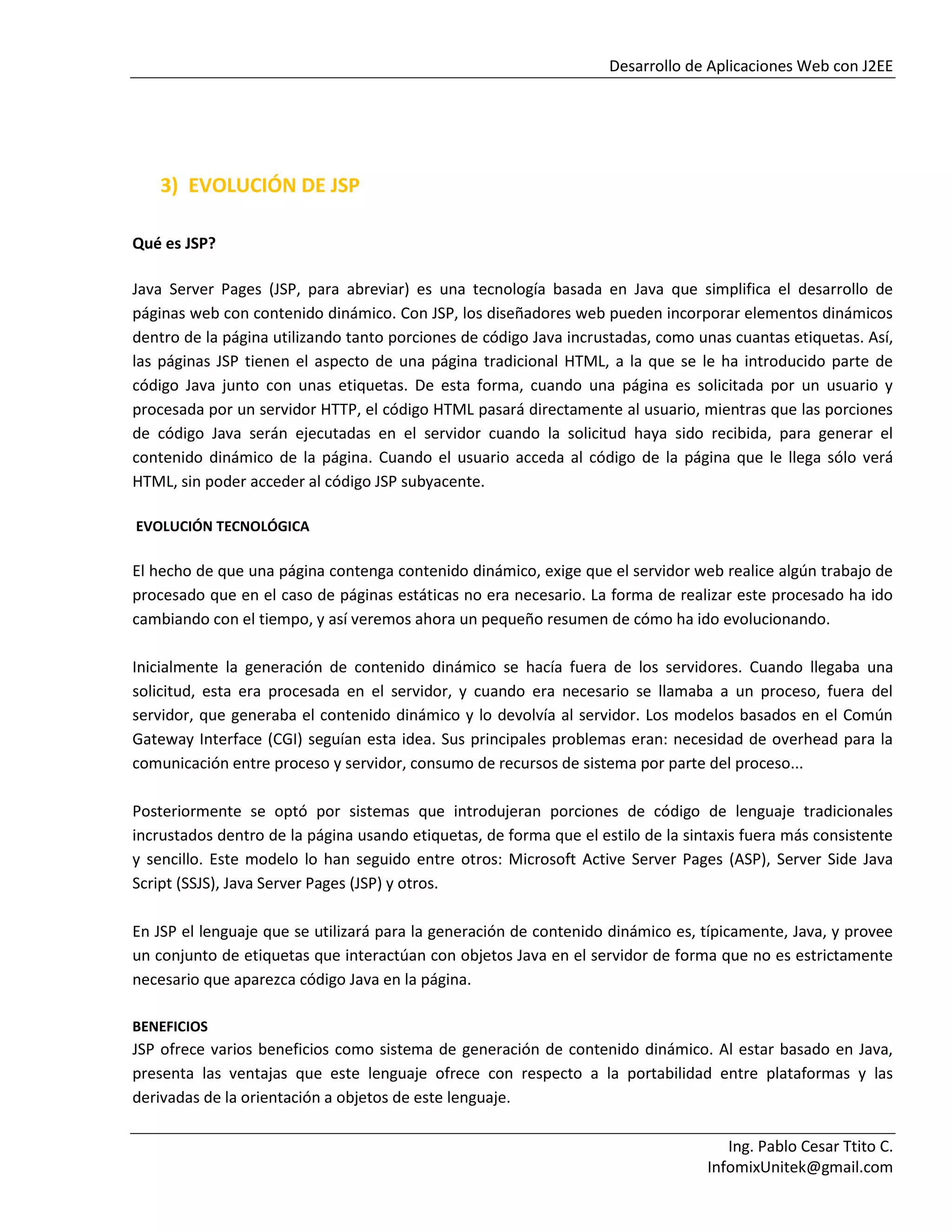 Desarrollo de Aplicaciones Web con J2EE
Ing. Pablo Cesar Ttito C.
InfomixUnitek@gmail.com
3) EVOLUCIÓN DE JSP
Qué es JSP?
Java Server Pages (JSP, para abreviar) es una tecnología basada en Java que simplifica el desarrollo de
páginas web con contenido dinámico. Con JSP, los diseñadores web pueden incorporar elementos dinámicos
dentro de la página utilizando tanto porciones de código Java incrustadas, como unas cuantas etiquetas. Así,
las páginas JSP tienen el aspecto de una página tradicional HTML, a la que se le ha introducido parte de
código Java junto con unas etiquetas. De esta forma, cuando una página es solicitada por un usuario y
procesada por un servidor HTTP, el código HTML pasará directamente al usuario, mientras que las porciones
de código Java serán ejecutadas en el servidor cuando la solicitud haya sido recibida, para generar el
contenido dinámico de la página. Cuando el usuario acceda al código de la página que le llega sólo verá
HTML, sin poder acceder al código JSP subyacente.
EVOLUCIÓN TECNOLÓGICA
El hecho de que una página contenga contenido dinámico, exige que el servidor web realice algún trabajo de
procesado que en el caso de páginas estáticas no era necesario. La forma de realizar este procesado ha ido
cambiando con el tiempo, y así veremos ahora un pequeño resumen de cómo ha ido evolucionando.
Inicialmente la generación de contenido dinámico se hacía fuera de los servidores. Cuando llegaba una
solicitud, esta era procesada en el servidor, y cuando era necesario se llamaba a un proceso, fuera del
servidor, que generaba el contenido dinámico y lo devolvía al servidor. Los modelos basados en el Común
Gateway Interface (CGI) seguían esta idea. Sus principales problemas eran: necesidad de overhead para la
comunicación entre proceso y servidor, consumo de recursos de sistema por parte del proceso...
Posteriormente se optó por sistemas que introdujeran porciones de código de lenguaje tradicionales
incrustados dentro de la página usando etiquetas, de forma que el estilo de la sintaxis fuera más consistente
y sencillo. Este modelo lo han seguido entre otros: Microsoft Active Server Pages (ASP), Server Side Java
Script (SSJS), Java Server Pages (JSP) y otros.
En JSP el lenguaje que se utilizará para la generación de contenido dinámico es, típicamente, Java, y provee
un conjunto de etiquetas que interactúan con objetos Java en el servidor de forma que no es estrictamente
necesario que aparezca código Java en la página.
BENEFICIOS
JSP ofrece varios beneficios como sistema de generación de contenido dinámico. Al estar basado en Java,
presenta las ventajas que este lenguaje ofrece con respecto a la portabilidad entre plataformas y las
derivadas de la orientación a objetos de este lenguaje.
 