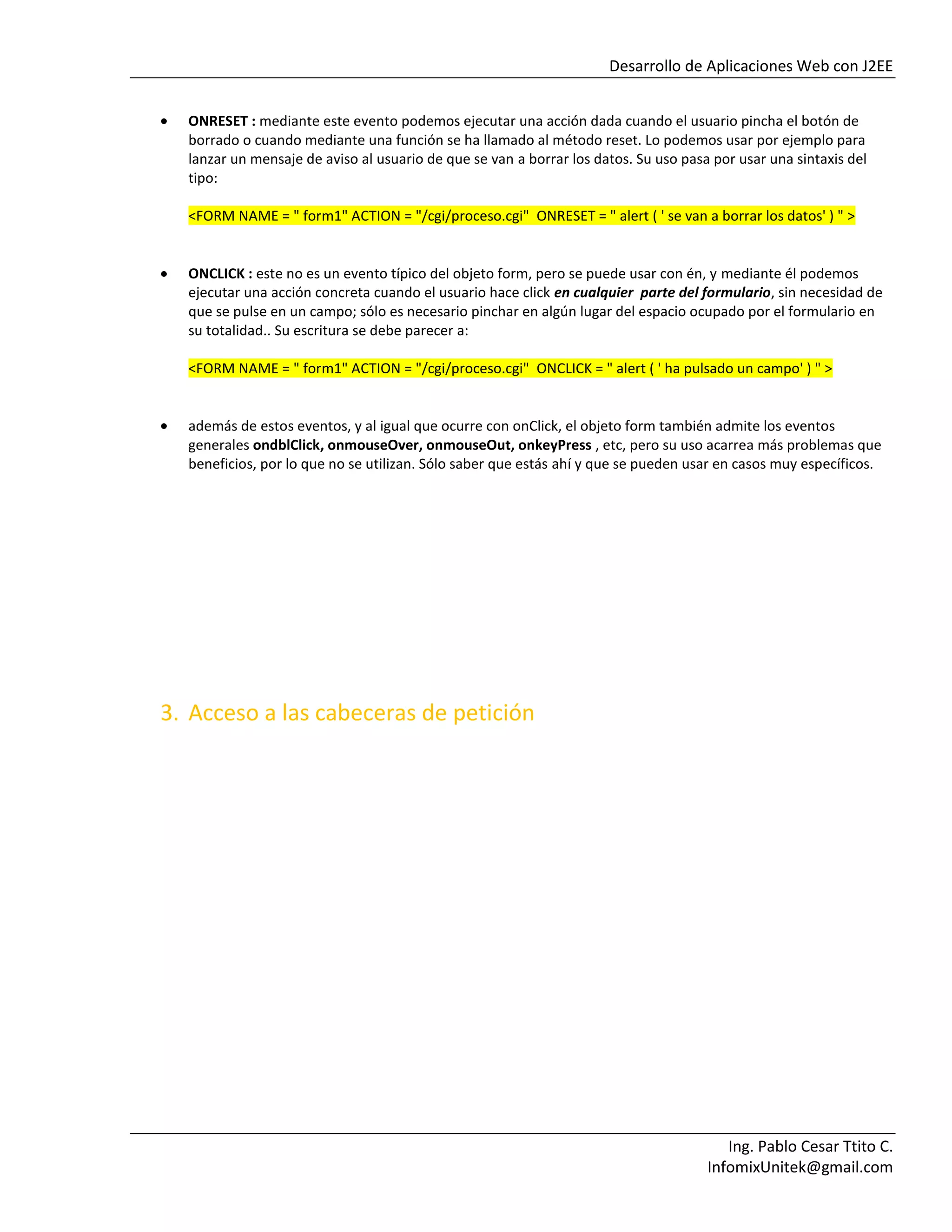 Desarrollo de Aplicaciones Web con J2EE
Ing. Pablo Cesar Ttito C.
InfomixUnitek@gmail.com
ONRESET : mediante este evento podemos ejecutar una acción dada cuando el usuario pincha el botón de
borrado o cuando mediante una función se ha llamado al método reset. Lo podemos usar por ejemplo para
lanzar un mensaje de aviso al usuario de que se van a borrar los datos. Su uso pasa por usar una sintaxis del
tipo:
<FORM NAME = " form1" ACTION = "/cgi/proceso.cgi" ONRESET = " alert ( ' se van a borrar los datos' ) " >
ONCLICK : este no es un evento típico del objeto form, pero se puede usar con én, y mediante él podemos
ejecutar una acción concreta cuando el usuario hace click en cualquier parte del formulario, sin necesidad de
que se pulse en un campo; sólo es necesario pinchar en algún lugar del espacio ocupado por el formulario en
su totalidad.. Su escritura se debe parecer a:
<FORM NAME = " form1" ACTION = "/cgi/proceso.cgi" ONCLICK = " alert ( ' ha pulsado un campo' ) " >
además de estos eventos, y al igual que ocurre con onClick, el objeto form también admite los eventos
generales ondblClick, onmouseOver, onmouseOut, onkeyPress , etc, pero su uso acarrea más problemas que
beneficios, por lo que no se utilizan. Sólo saber que estás ahí y que se pueden usar en casos muy específicos.
3. Acceso a las cabeceras de petición
 