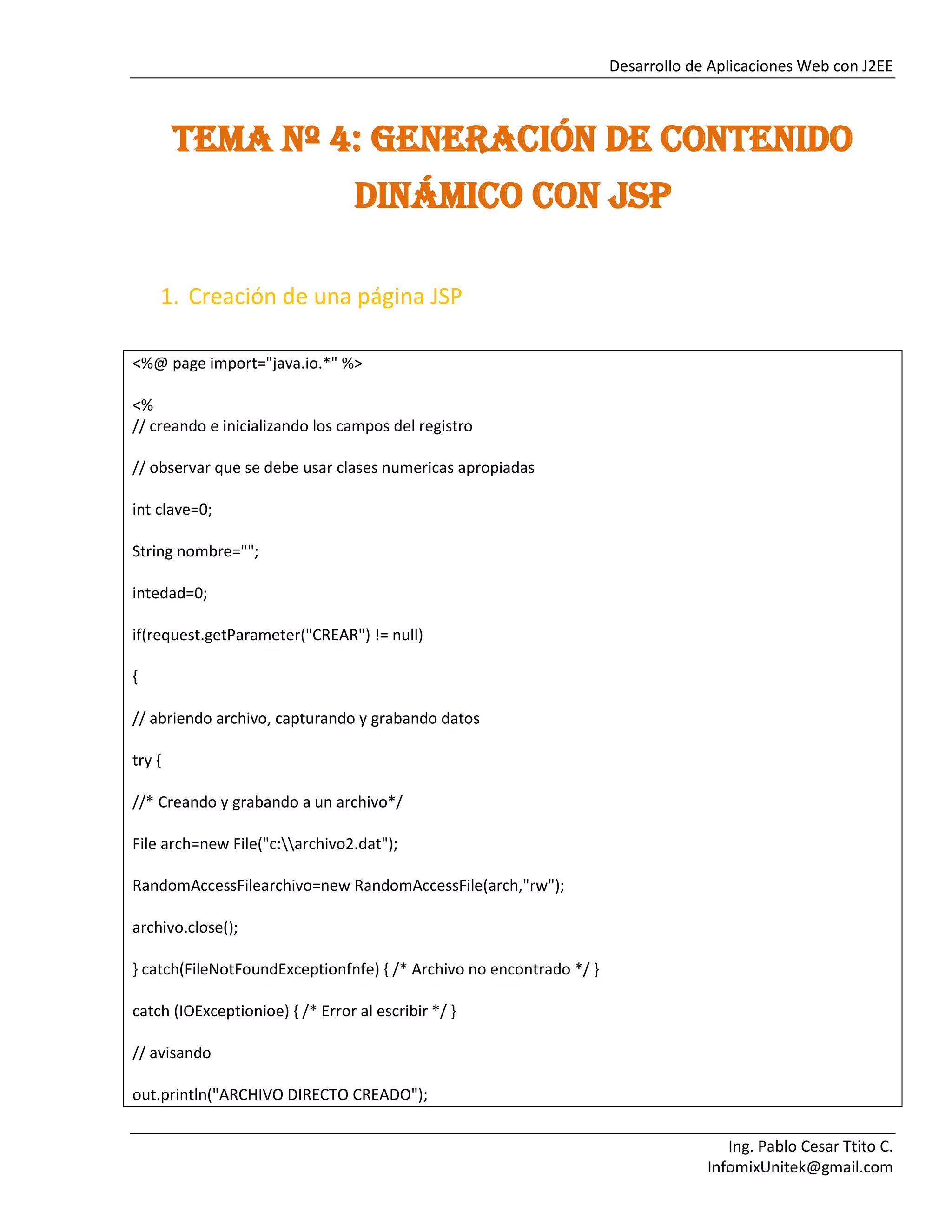 Desarrollo de Aplicaciones Web con J2EE
Ing. Pablo Cesar Ttito C.
InfomixUnitek@gmail.com
TEMA Nº 4: GENERACIÓN DE CONTENIDO
DINÁMICO CON JSP
1. Creación de una página JSP
<%@ page import="java.io.*" %>
<%
// creando e inicializando los campos del registro
// observar que se debe usar clases numericas apropiadas
int clave=0;
String nombre="";
intedad=0;
if(request.getParameter("CREAR") != null)
{
// abriendo archivo, capturando y grabando datos
try {
//* Creando y grabando a un archivo*/
File arch=new File("c:archivo2.dat");
RandomAccessFilearchivo=new RandomAccessFile(arch,"rw");
archivo.close();
} catch(FileNotFoundExceptionfnfe) { /* Archivo no encontrado */ }
catch (IOExceptionioe) { /* Error al escribir */ }
// avisando
out.println("ARCHIVO DIRECTO CREADO");
 