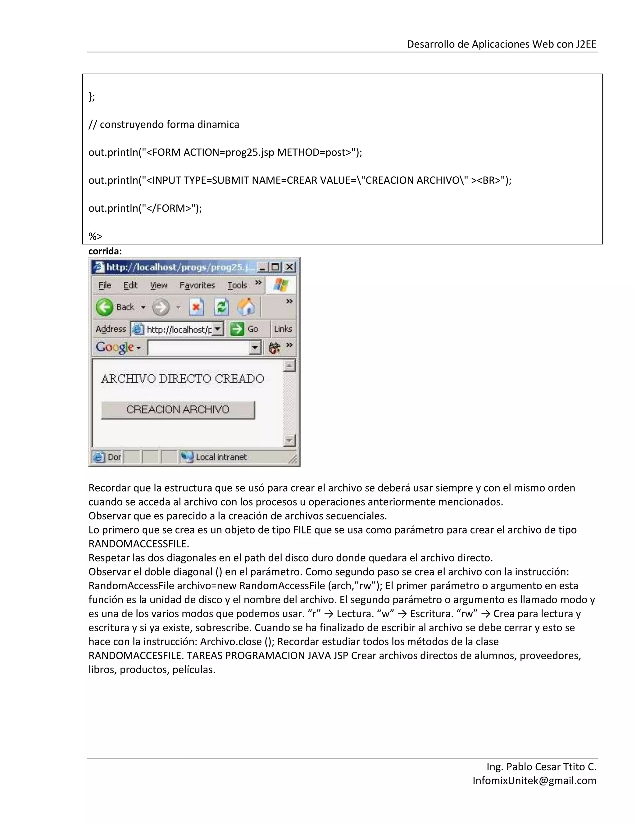 Desarrollo de Aplicaciones Web con J2EE
Ing. Pablo Cesar Ttito C.
InfomixUnitek@gmail.com
};
// construyendo forma dinamica
out.println("<FORM ACTION=prog25.jsp METHOD=post>");
out.println("<INPUT TYPE=SUBMIT NAME=CREAR VALUE="CREACION ARCHIVO" ><BR>");
out.println("</FORM>");
%>
corrida:
Recordar que la estructura que se usó para crear el archivo se deberá usar siempre y con el mismo orden
cuando se acceda al archivo con los procesos u operaciones anteriormente mencionados.
Observar que es parecido a la creación de archivos secuenciales.
Lo primero que se crea es un objeto de tipo FILE que se usa como parámetro para crear el archivo de tipo
RANDOMACCESSFILE.
Respetar las dos diagonales en el path del disco duro donde quedara el archivo directo.
Observar el doble diagonal () en el parámetro. Como segundo paso se crea el archivo con la instrucción:
RandomAccessFile archivo=new RandomAccessFile (arch,”rw”); El primer parámetro o argumento en esta
función es la unidad de disco y el nombre del archivo. El segundo parámetro o argumento es llamado modo y
es una de los varios modos que podemos usar. “r” → Lectura. “w” → Escritura. “rw” → Crea para lectura y
escritura y si ya existe, sobrescribe. Cuando se ha finalizado de escribir al archivo se debe cerrar y esto se
hace con la instrucción: Archivo.close (); Recordar estudiar todos los métodos de la clase
RANDOMACCESFILE. TAREAS PROGRAMACION JAVA JSP Crear archivos directos de alumnos, proveedores,
libros, productos, películas.
 