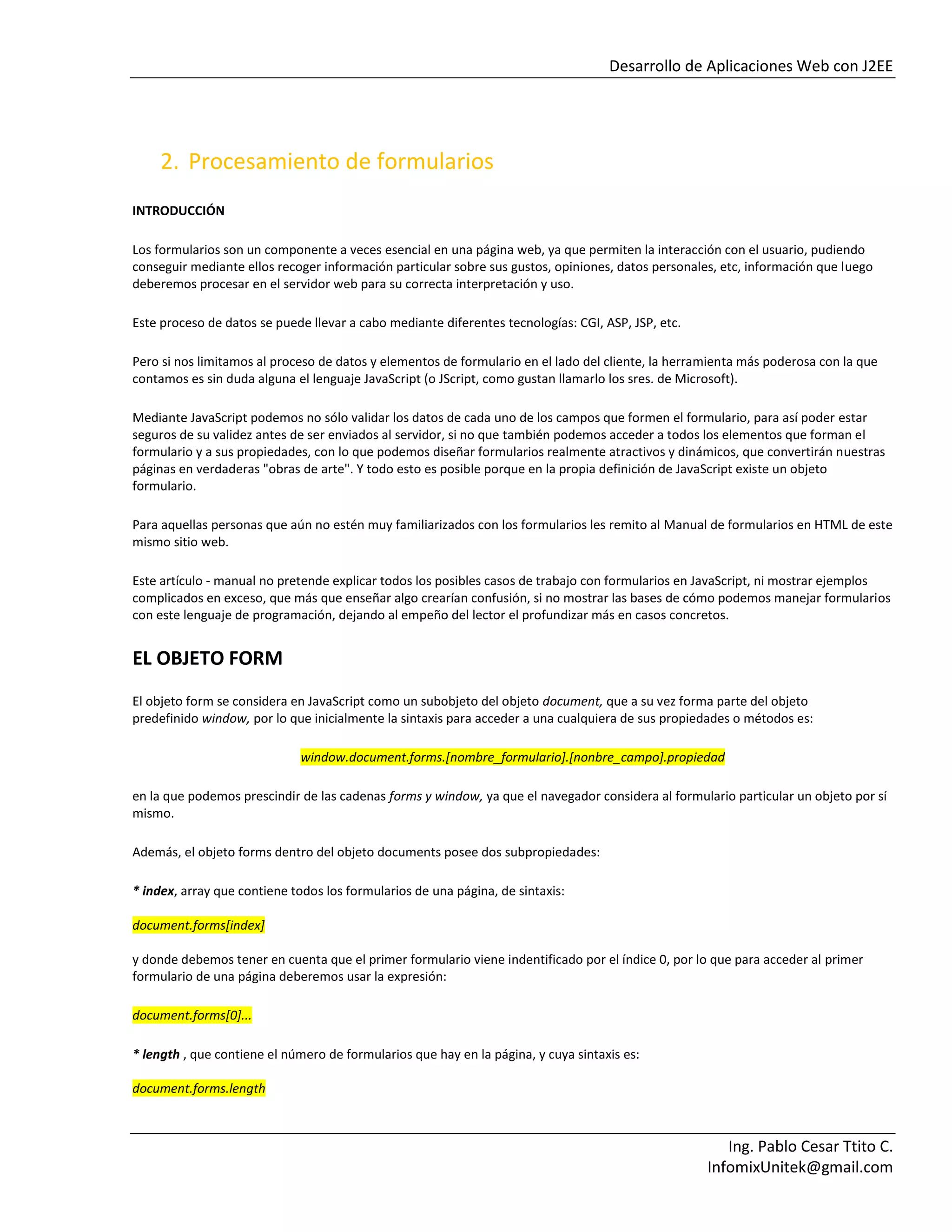 Desarrollo de Aplicaciones Web con J2EE
Ing. Pablo Cesar Ttito C.
InfomixUnitek@gmail.com
2. Procesamiento de formularios
INTRODUCCIÓN
Los formularios son un componente a veces esencial en una página web, ya que permiten la interacción con el usuario, pudiendo
conseguir mediante ellos recoger información particular sobre sus gustos, opiniones, datos personales, etc, información que luego
deberemos procesar en el servidor web para su correcta interpretación y uso.
Este proceso de datos se puede llevar a cabo mediante diferentes tecnologías: CGI, ASP, JSP, etc.
Pero si nos limitamos al proceso de datos y elementos de formulario en el lado del cliente, la herramienta más poderosa con la que
contamos es sin duda alguna el lenguaje JavaScript (o JScript, como gustan llamarlo los sres. de Microsoft).
Mediante JavaScript podemos no sólo validar los datos de cada uno de los campos que formen el formulario, para así poder estar
seguros de su validez antes de ser enviados al servidor, si no que también podemos acceder a todos los elementos que forman el
formulario y a sus propiedades, con lo que podemos diseñar formularios realmente atractivos y dinámicos, que convertirán nuestras
páginas en verdaderas "obras de arte". Y todo esto es posible porque en la propia definición de JavaScript existe un objeto
formulario.
Para aquellas personas que aún no estén muy familiarizados con los formularios les remito al Manual de formularios en HTML de este
mismo sitio web.
Este artículo - manual no pretende explicar todos los posibles casos de trabajo con formularios en JavaScript, ni mostrar ejemplos
complicados en exceso, que más que enseñar algo crearían confusión, si no mostrar las bases de cómo podemos manejar formularios
con este lenguaje de programación, dejando al empeño del lector el profundizar más en casos concretos.
EL OBJETO FORM
El objeto form se considera en JavaScript como un subobjeto del objeto document, que a su vez forma parte del objeto
predefinido window, por lo que inicialmente la sintaxis para acceder a una cualquiera de sus propiedades o métodos es:
window.document.forms.[nombre_formulario].[nonbre_campo].propiedad
en la que podemos prescindir de las cadenas forms y window, ya que el navegador considera al formulario particular un objeto por sí
mismo.
Además, el objeto forms dentro del objeto documents posee dos subpropiedades:
* index, array que contiene todos los formularios de una página, de sintaxis:
document.forms[index]
y donde debemos tener en cuenta que el primer formulario viene indentificado por el índice 0, por lo que para acceder al primer
formulario de una página deberemos usar la expresión:
document.forms[0]...
* length , que contiene el número de formularios que hay en la página, y cuya sintaxis es:
document.forms.length
 