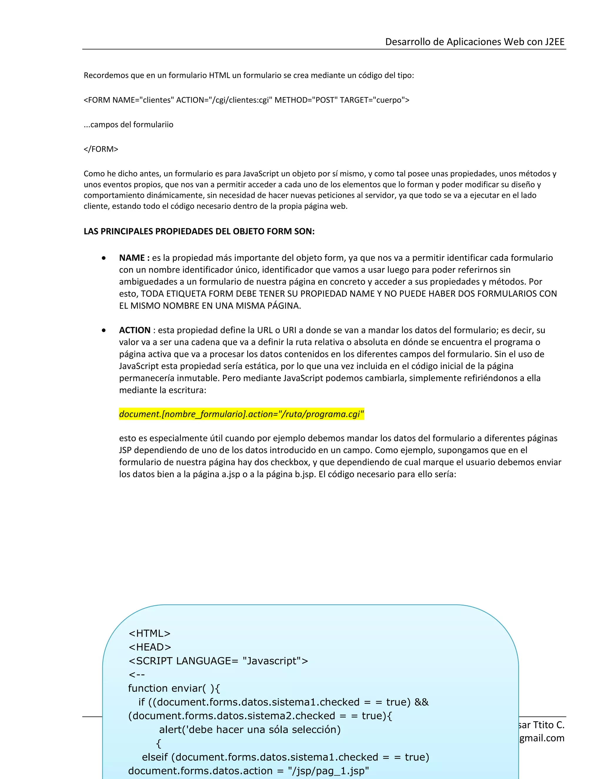 Desarrollo de Aplicaciones Web con J2EE
Ing. Pablo Cesar Ttito C.
InfomixUnitek@gmail.com
Recordemos que en un formulario HTML un formulario se crea mediante un código del tipo:
<FORM NAME="clientes" ACTION="/cgi/clientes:cgi" METHOD="POST" TARGET="cuerpo">
...campos del formulariio
</FORM>
Como he dicho antes, un formulario es para JavaScript un objeto por sí mismo, y como tal posee unas propiedades, unos métodos y
unos eventos propios, que nos van a permitir acceder a cada uno de los elementos que lo forman y poder modificar su diseño y
comportamiento dinámicamente, sin necesidad de hacer nuevas peticiones al servidor, ya que todo se va a ejecutar en el lado
cliente, estando todo el código necesario dentro de la propia página web.
LAS PRINCIPALES PROPIEDADES DEL OBJETO FORM SON:
NAME : es la propiedad más importante del objeto form, ya que nos va a permitir identificar cada formulario
con un nombre identificador único, identificador que vamos a usar luego para poder referirnos sin
ambiguedades a un formulario de nuestra página en concreto y acceder a sus propiedades y métodos. Por
esto, TODA ETIQUETA FORM DEBE TENER SU PROPIEDAD NAME Y NO PUEDE HABER DOS FORMULARIOS CON
EL MISMO NOMBRE EN UNA MISMA PÁGINA.
ACTION : esta propiedad define la URL o URI a donde se van a mandar los datos del formulario; es decir, su
valor va a ser una cadena que va a definir la ruta relativa o absoluta en dónde se encuentra el programa o
página activa que va a procesar los datos contenidos en los diferentes campos del formulario. Sin el uso de
JavaScript esta propiedad sería estática, por lo que una vez incluida en el código inicial de la página
permanecería inmutable. Pero mediante JavaScript podemos cambiarla, simplemente refiriéndonos a ella
mediante la escritura:
document.[nombre_formulario].action="/ruta/programa.cgi"
esto es especialmente útil cuando por ejemplo debemos mandar los datos del formulario a diferentes páginas
JSP dependiendo de uno de los datos introducido en un campo. Como ejemplo, supongamos que en el
formulario de nuestra página hay dos checkbox, y que dependiendo de cual marque el usuario debemos enviar
los datos bien a la página a.jsp o a la página b.jsp. El código necesario para ello sería:
<HTML>
<HEAD>
<SCRIPT LANGUAGE= "Javascript">
<--
function enviar( ){
if ((document.forms.datos.sistema1.checked = = true) &&
(document.forms.datos.sistema2.checked = = true){
alert('debe hacer una sóla selección)
{
elseif (document.forms.datos.sistema1.checked = = true)
document.forms.datos.action = "/jsp/pag_1.jsp"
 