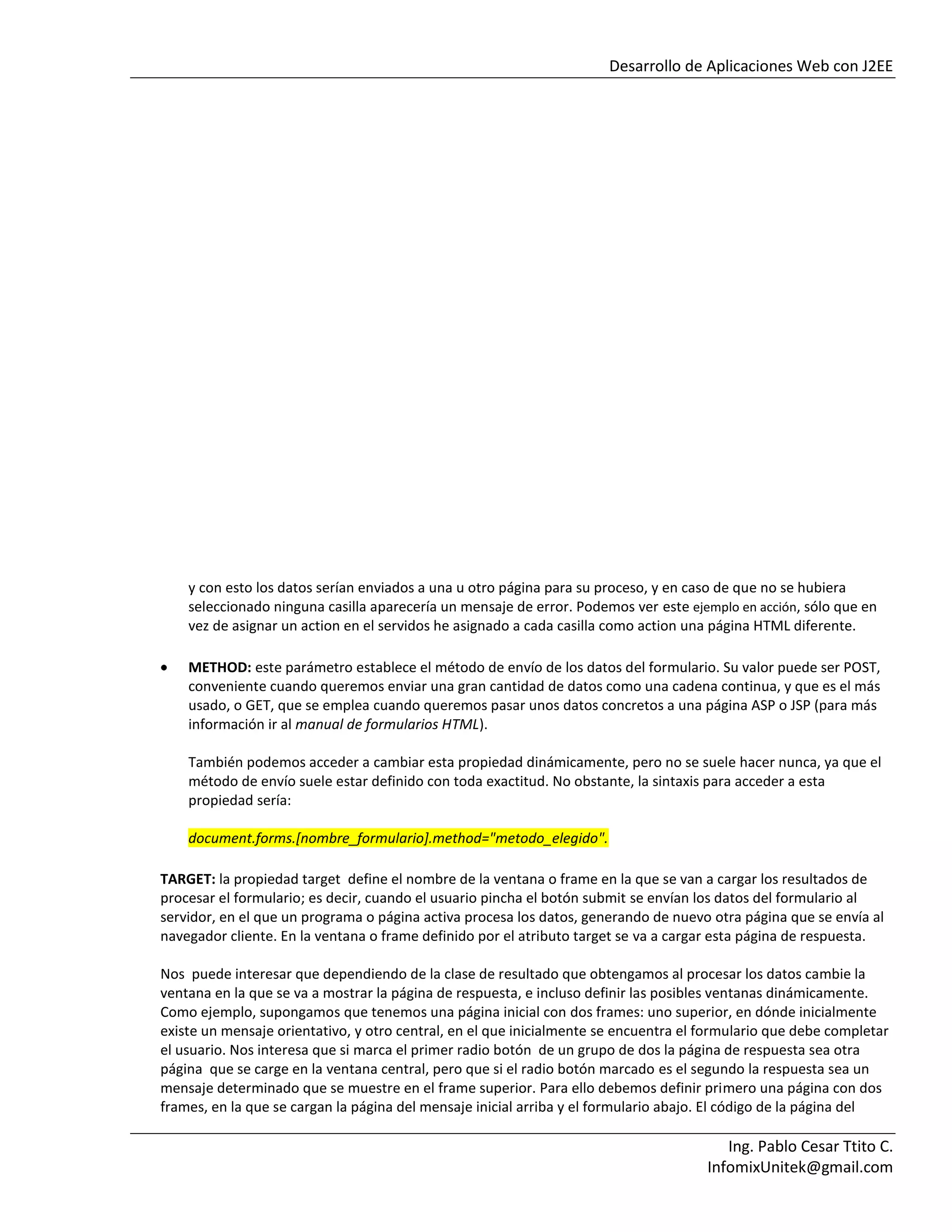 Desarrollo de Aplicaciones Web con J2EE
Ing. Pablo Cesar Ttito C.
InfomixUnitek@gmail.com
y con esto los datos serían enviados a una u otro página para su proceso, y en caso de que no se hubiera
seleccionado ninguna casilla aparecería un mensaje de error. Podemos ver este ejemplo en acción, sólo que en
vez de asignar un action en el servidos he asignado a cada casilla como action una página HTML diferente.
METHOD: este parámetro establece el método de envío de los datos del formulario. Su valor puede ser POST,
conveniente cuando queremos enviar una gran cantidad de datos como una cadena continua, y que es el más
usado, o GET, que se emplea cuando queremos pasar unos datos concretos a una página ASP o JSP (para más
información ir al manual de formularios HTML).
También podemos acceder a cambiar esta propiedad dinámicamente, pero no se suele hacer nunca, ya que el
método de envío suele estar definido con toda exactitud. No obstante, la sintaxis para acceder a esta
propiedad sería:
document.forms.[nombre_formulario].method="metodo_elegido".
TARGET: la propiedad target define el nombre de la ventana o frame en la que se van a cargar los resultados de
procesar el formulario; es decir, cuando el usuario pincha el botón submit se envían los datos del formulario al
servidor, en el que un programa o página activa procesa los datos, generando de nuevo otra página que se envía al
navegador cliente. En la ventana o frame definido por el atributo target se va a cargar esta página de respuesta.
Nos puede interesar que dependiendo de la clase de resultado que obtengamos al procesar los datos cambie la
ventana en la que se va a mostrar la página de respuesta, e incluso definir las posibles ventanas dinámicamente.
Como ejemplo, supongamos que tenemos una página inicial con dos frames: uno superior, en dónde inicialmente
existe un mensaje orientativo, y otro central, en el que inicialmente se encuentra el formulario que debe completar
el usuario. Nos interesa que si marca el primer radio botón de un grupo de dos la página de respuesta sea otra
página que se carge en la ventana central, pero que si el radio botón marcado es el segundo la respuesta sea un
mensaje determinado que se muestre en el frame superior. Para ello debemos definir primero una página con dos
frames, en la que se cargan la página del mensaje inicial arriba y el formulario abajo. El código de la página del
 
