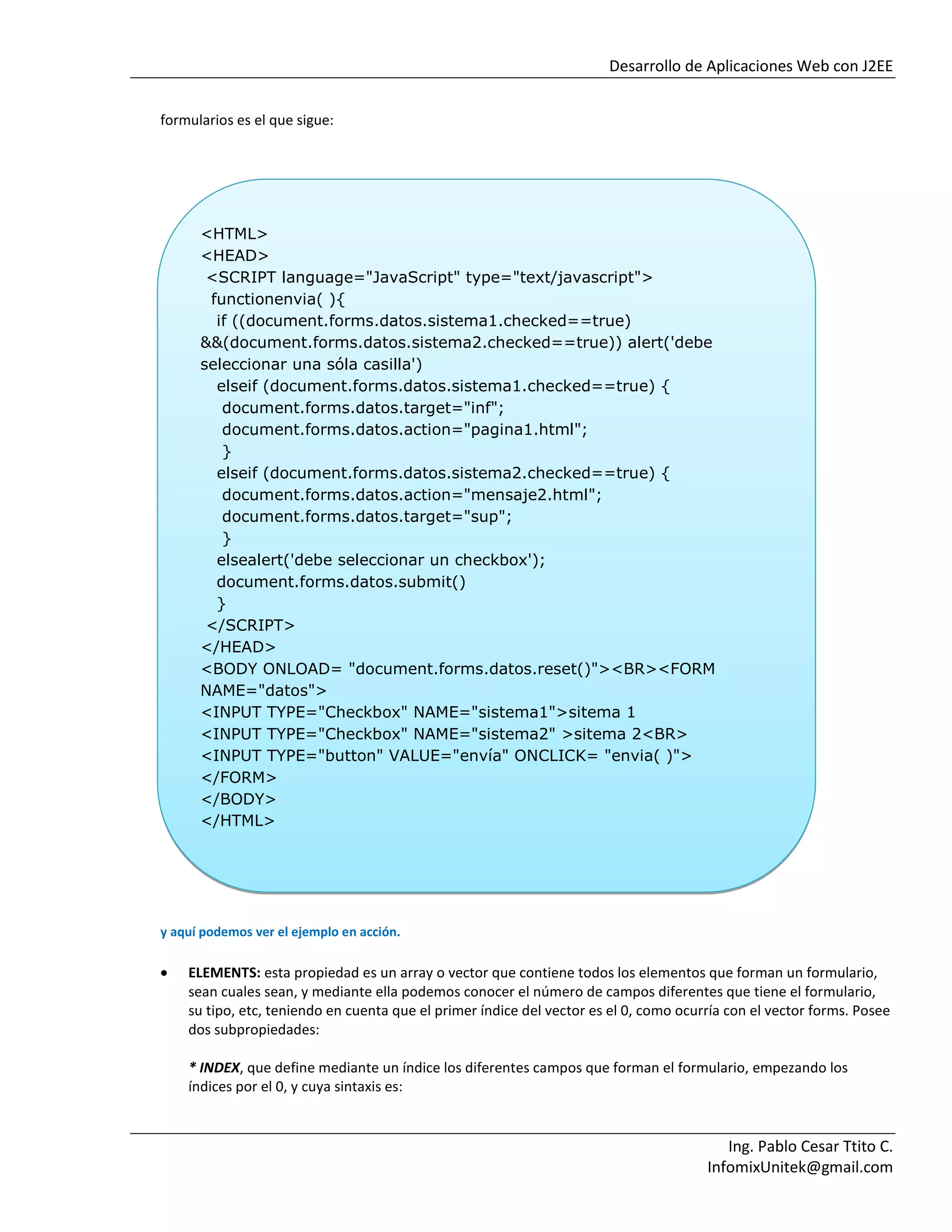 Desarrollo de Aplicaciones Web con J2EE
Ing. Pablo Cesar Ttito C.
InfomixUnitek@gmail.com
formularios es el que sigue:
y aquí podemos ver el ejemplo en acción.
ELEMENTS: esta propiedad es un array o vector que contiene todos los elementos que forman un formulario,
sean cuales sean, y mediante ella podemos conocer el número de campos diferentes que tiene el formulario,
su tipo, etc, teniendo en cuenta que el primer índice del vector es el 0, como ocurría con el vector forms. Posee
dos subpropiedades:
* INDEX, que define mediante un índice los diferentes campos que forman el formulario, empezando los
índices por el 0, y cuya sintaxis es:
<HTML>
<HEAD>
<SCRIPT language="JavaScript" type="text/javascript">
functionenvia( ){
if ((document.forms.datos.sistema1.checked==true)
&&(document.forms.datos.sistema2.checked==true)) alert('debe
seleccionar una sóla casilla')
elseif (document.forms.datos.sistema1.checked==true) {
document.forms.datos.target="inf";
document.forms.datos.action="pagina1.html";
}
elseif (document.forms.datos.sistema2.checked==true) {
document.forms.datos.action="mensaje2.html";
document.forms.datos.target="sup";
}
elsealert('debe seleccionar un checkbox');
document.forms.datos.submit()
}
</SCRIPT>
</HEAD>
<BODY ONLOAD= "document.forms.datos.reset()"><BR><FORM
NAME="datos">
<INPUT TYPE="Checkbox" NAME="sistema1">sitema 1
<INPUT TYPE="Checkbox" NAME="sistema2" >sitema 2<BR>
<INPUT TYPE="button" VALUE="envía" ONCLICK= "envia( )">
</FORM>
</BODY>
</HTML>
 