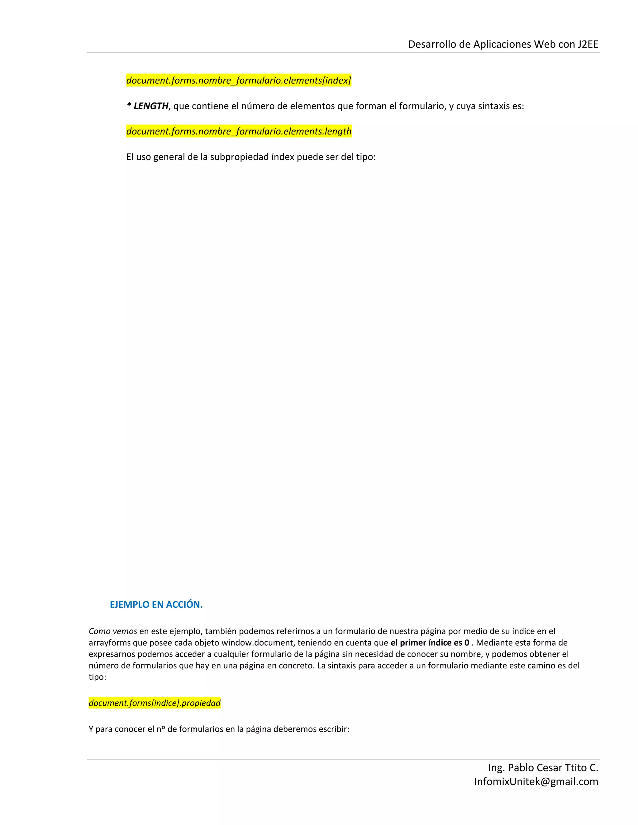 Desarrollo de Aplicaciones Web con J2EE
Ing. Pablo Cesar Ttito C.
InfomixUnitek@gmail.com
document.forms.nombre_formulario.elements[index]
* LENGTH, que contiene el número de elementos que forman el formulario, y cuya sintaxis es:
document.forms.nombre_formulario.elements.length
El uso general de la subpropiedad índex puede ser del tipo:
EJEMPLO EN ACCIÓN.
Como vemos en este ejemplo, también podemos referirnos a un formulario de nuestra página por medio de su índice en el
arrayforms que posee cada objeto window.document, teniendo en cuenta que el primer índice es 0 . Mediante esta forma de
expresarnos podemos acceder a cualquier formulario de la página sin necesidad de conocer su nombre, y podemos obtener el
número de formularios que hay en una página en concreto. La sintaxis para acceder a un formulario mediante este camino es del
tipo:
document.forms[indice].propiedad
Y para conocer el nº de formularios en la página deberemos escribir:
 
