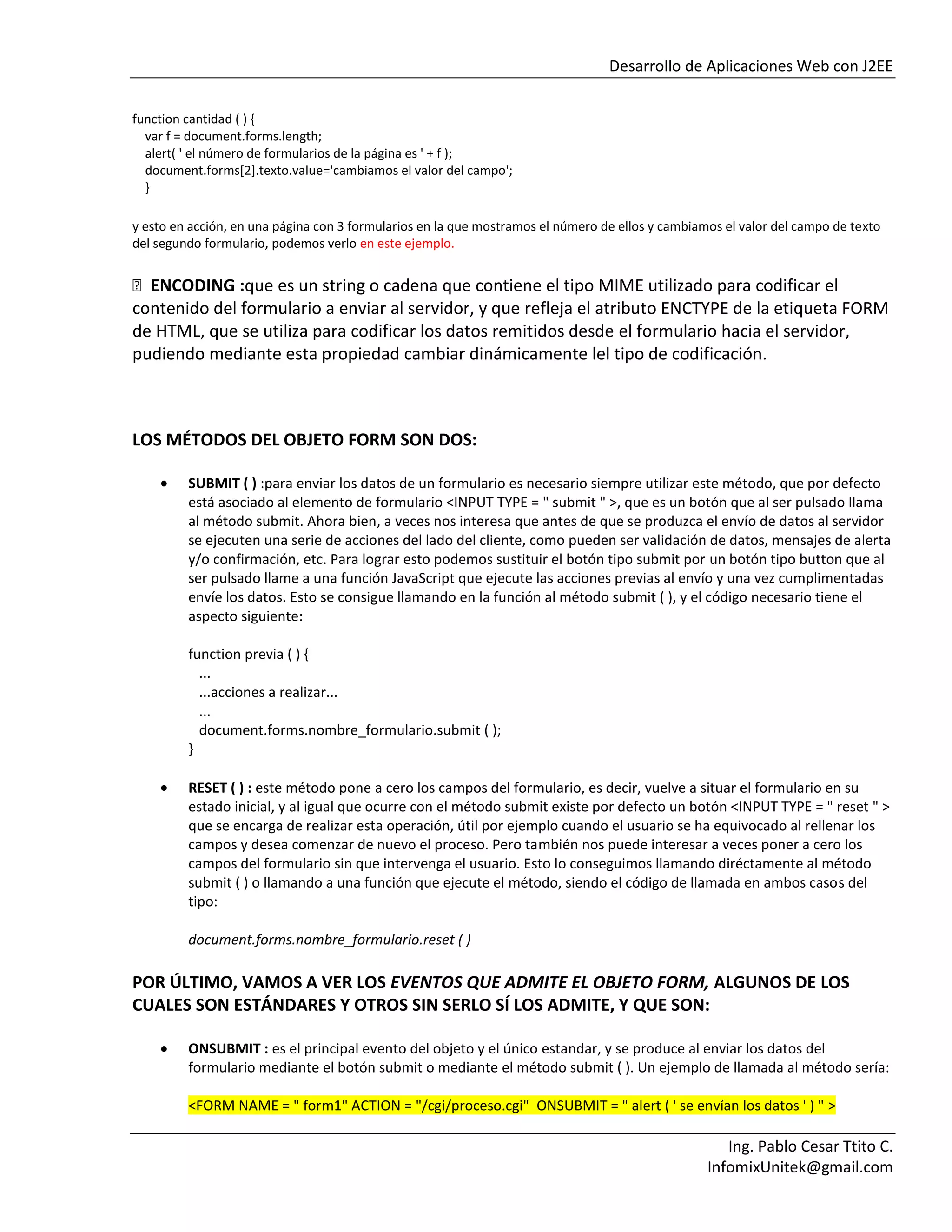 Desarrollo de Aplicaciones Web con J2EE
Ing. Pablo Cesar Ttito C.
InfomixUnitek@gmail.com
function cantidad ( ) {
var f = document.forms.length;
alert( ' el número de formularios de la página es ' + f );
document.forms[2].texto.value='cambiamos el valor del campo';
}
y esto en acción, en una página con 3 formularios en la que mostramos el número de ellos y cambiamos el valor del campo de texto
del segundo formulario, podemos verlo en este ejemplo.
ENCODING :que es un string o cadena que contiene el tipo MIME utilizado para codificar el
contenido del formulario a enviar al servidor, y que refleja el atributo ENCTYPE de la etiqueta FORM
de HTML, que se utiliza para codificar los datos remitidos desde el formulario hacia el servidor,
pudiendo mediante esta propiedad cambiar dinámicamente lel tipo de codificación.
LOS MÉTODOS DEL OBJETO FORM SON DOS:
SUBMIT ( ) :para enviar los datos de un formulario es necesario siempre utilizar este método, que por defecto
está asociado al elemento de formulario <INPUT TYPE = " submit " >, que es un botón que al ser pulsado llama
al método submit. Ahora bien, a veces nos interesa que antes de que se produzca el envío de datos al servidor
se ejecuten una serie de acciones del lado del cliente, como pueden ser validación de datos, mensajes de alerta
y/o confirmación, etc. Para lograr esto podemos sustituir el botón tipo submit por un botón tipo button que al
ser pulsado llame a una función JavaScript que ejecute las acciones previas al envío y una vez cumplimentadas
envíe los datos. Esto se consigue llamando en la función al método submit ( ), y el código necesario tiene el
aspecto siguiente:
function previa ( ) {
...
...acciones a realizar...
...
document.forms.nombre_formulario.submit ( );
}
RESET ( ) : este método pone a cero los campos del formulario, es decir, vuelve a situar el formulario en su
estado inicial, y al igual que ocurre con el método submit existe por defecto un botón <INPUT TYPE = " reset " >
que se encarga de realizar esta operación, útil por ejemplo cuando el usuario se ha equivocado al rellenar los
campos y desea comenzar de nuevo el proceso. Pero también nos puede interesar a veces poner a cero los
campos del formulario sin que intervenga el usuario. Esto lo conseguimos llamando diréctamente al método
submit ( ) o llamando a una función que ejecute el método, siendo el código de llamada en ambos casos del
tipo:
document.forms.nombre_formulario.reset ( )
POR ÚLTIMO, VAMOS A VER LOS EVENTOS QUE ADMITE EL OBJETO FORM, ALGUNOS DE LOS
CUALES SON ESTÁNDARES Y OTROS SIN SERLO SÍ LOS ADMITE, Y QUE SON:
ONSUBMIT : es el principal evento del objeto y el único estandar, y se produce al enviar los datos del
formulario mediante el botón submit o mediante el método submit ( ). Un ejemplo de llamada al método sería:
<FORM NAME = " form1" ACTION = "/cgi/proceso.cgi" ONSUBMIT = " alert ( ' se envían los datos ' ) " >
 