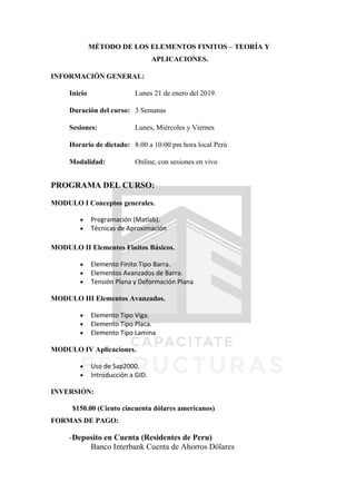 MÉTODO DE LOS ELEMENTOS FINITOS – TEORÍA Y
APLICACIONES.
INFORMACIÓN GENERAL:
Inicio Lunes 21 de enero del 2019.
Duración del curso: 3 Semanas
Sesiones: Lunes, Miércoles y Viernes
Horario de dictado: 8:00 a 10:00 pm hora local Perú
Modalidad: Online, con sesiones en vivo
PROGRAMA DEL CURSO:
MODULO I Conceptos generales.
 Programación (Matlab).
 Técnicas de Aproximación
MODULO II Elementos Finitos Básicos.
 Elemento Finito Tipo Barra.
 Elementos Avanzados de Barra.
 Tensión Plana y Deformación Plana
MODULO III Elementos Avanzados.
 Elemento Tipo Viga.
 Elemento Tipo Placa.
 Elemento Tipo Lamina
MODULO IV Aplicaciones.
 Uso de Sap2000.
 Introducción a GID.
INVERSIÓN:
$150.00 (Ciento cincuenta dólares americanos)
FORMAS DE PAGO:
-Deposito en Cuenta (Residentes de Peru)
Banco Interbank Cuenta de Ahorros Dólares
 
