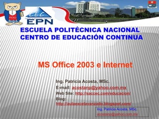 ESCUELA POLITÉCNICA NACIONAL
CENTRO DE EDUCACIÓN CONTINUA



    MS Office 2003 e Internet
        Ing. Patricia Acosta, MSc.
        E-mail: acostanp@yahoo.com.mx
        Web Site: http://saccec.com/educacion/
        Blog:
        http://aulaexcelavanzado.blogspot.com/
                            Ing. Patricia Acosta, MSc.
                            acostanp@yahoo.com.mx
 