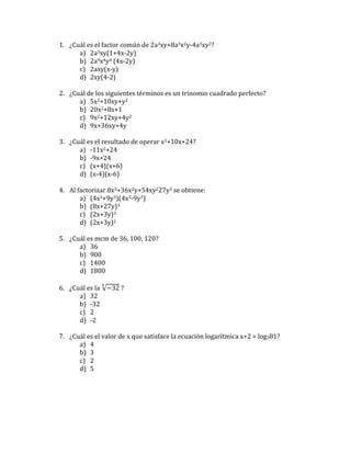 1. ¿Cuál es el factor común de 2a3xy+8a3x2y-4a3xy2?
a) 2a3xy(1+4x-2y)
b) 2a9x4y4 (4x-2y)
c) 2axy(x-y)
d) 2xy(4-2)
2. ¿Cuál de los siguientes términos es un trinomio cuadrado perfecto?
a) 5x2+10xy+y2
b) 20x2+8x+1
c) 9x2+12xy+4y2
d) 9x+36xy+4y
3. ¿Cuál es el resultado de operar x2+10x+24?
a) -11x2+24
b) -9x+24
c) (x+4)(x+6)
d) (x-4)(x-6)
4. Al factorizar 8x3+36x2y+54xy227y3 se obtiene:
a) (4x3+9y3)(4x3-9y3)
b) (8x+27y)3
c) (2x+3y)3
d) (2x+3y)2
5. ¿Cuál es mcm de 36, 100, 120?
a) 36
b) 900
c) 1400
d) 1800
6. ¿Cuál es la √−32
5
?
a) 32
b) -32
c) 2
d) -2
7. ¿Cuál es el valor de x que satisface la ecuación logarítmica x+2 = log381?
a) 4
b) 3
c) 2
d) 5
 