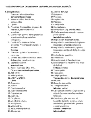 TEMARIO OLIMPIADA UNIVERSITARIA DEL CONOCIMIENTO 2014. BIOLOGÍA.
I. Biología celular
Estructura y función celular.
Componentes químicos
1. Monosacáridos, disacáridos,
polisacáridos.
2. Lípidos.
3. Proteínas: Aminoácidos; símbolos de
tres letras, estructura de las
proteínas.
4. Clasificación química de las proteínas:
proteínas simples y proteínas
conjugadas.
5. Clasificación funcional de las
proteínas: Proteínas estructurales y
enzimas.
Enzimas
6. Estructura química: Apoenzima y
coenzima.
7. Modelo de Acción enzimática: unión
de la enzima con el sustrato.
8. Desnaturalización.
Nomenclatura
9. Ácidos Nucleicos: DNA, RNA.
Otros componentes importantes
10.ADP y ATP.
11.NAD+ y NADH.
12.NADP+ y NADPH.
Célula
13.Organelos.
14.Núcleo.
15.Envoltura nuclear.
16.Nucleohialoplasma.
17.Cromosomas.
18.Nucléolo.
19.Citoplasma.
20.Membrana celular.
21.Hialoplasma.
22.Mitocondria.
23.Retículo endoplásmico.
24.Ribosomas.
25.Aparato de Golgi.
26.Lisosomas.
27.Vacuolas.
28.Proplastidios.
29.Plástidos.
30.Cloroplastos.
31.Cromoplastos.
32.Leucoplastos (e.g. amiloplastos).
33.Células vegetales rodeadas con una
pared celular.
Metabolismo celular
34.Degradación de carbohidratos.
35.Degradación anaeróbica de la glucosa
(respiración anaerobia): lucólisis.
36.Degradación aeróbica de la glucosa
(respiración aeróbica): Ciclo del ácido
cítrico.
37.Fosforilación oxidativa.
38.Fotosíntesis.
39.Reacciones de la Fase luminosa.
40.Reacciones de la Fase Obscura (Ciclo
de Calvin).
Síntesis proteica
41.Transcripción.
42.Traducción.
43.Código genético.
Transporte a través de membranas
44.Difusión.
45.Ósmosis, plasmólisis.
46.Transporte activo.
Mitosis y meiosis
47.Ciclo Celular: Interfase (replicación) y
mitosis (profase‐metafase‐anafase‐
telofase).
48.Cromátidas, placa ecuatorial,
haploide, diploide, genoma, células
somáticas y germinativas, gametos
entrecruzamiento.
Meiosis I y Meiosis II
Microbiología
 