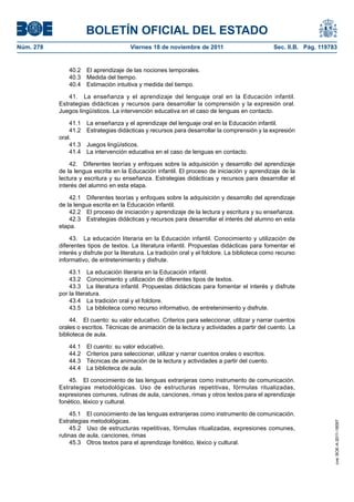 BOLETÍN OFICIAL DEL ESTADO
Núm. 278	

Viernes 18 de noviembre de 2011	

Sec. II.B. Pág. 119783

40.2  El aprendizaje de las nociones temporales.
40.3  Medida del tiempo.
40.4  Estimación intuitiva y medida del tiempo.
41.  La enseñanza y el aprendizaje del lenguaje oral en la Educación infantil.
Estrategias didácticas y recursos para desarrollar la comprensión y la expresión oral.
Juegos lingüísticos. La intervención educativa en el caso de lenguas en contacto.
41.1 
41.2 
oral.
41.3 
41.4 

La enseñanza y el aprendizaje del lenguaje oral en la Educación infantil.
Estrategias didácticas y recursos para desarrollar la comprensión y la expresión
Juegos lingüísticos.
La intervención educativa en el caso de lenguas en contacto.

42.  Diferentes teorías y enfoques sobre la adquisición y desarrollo del aprendizaje
de la lengua escrita en la Educación infantil. El proceso de iniciación y aprendizaje de la
lectura y escritura y su enseñanza. Estrategias didácticas y recursos para desarrollar el
interés del alumno en esta etapa.
42.1  Diferentes teorías y enfoques sobre la adquisición y desarrollo del aprendizaje
de la lengua escrita en la Educación infantil.
42.2  El proceso de iniciación y aprendizaje de la lectura y escritura y su enseñanza.
42.3  Estrategias didácticas y recursos para desarrollar el interés del alumno en esta
etapa.
43.  La educación literaria en la Educación infantil. Conocimiento y utilización de
diferentes tipos de textos. La literatura infantil. Propuestas didácticas para fomentar el
interés y disfrute por la literatura. La tradición oral y el folclore. La biblioteca como recurso
informativo, de entretenimiento y disfrute.
43.1  La educación literaria en la Educación infantil.
43.2  Conocimiento y utilización de diferentes tipos de textos.
43.3  La literatura infantil. Propuestas didácticas para fomentar el interés y disfrute
por la literatura.
43.4  La tradición oral y el folclore.
43.5  La biblioteca como recurso informativo, de entretenimiento y disfrute.
44.  El cuento: su valor educativo. Criterios para seleccionar, utilizar y narrar cuentos
orales o escritos. Técnicas de animación de la lectura y actividades a partir del cuento. La
biblioteca de aula.
44.1 
44.2 
44.3 
44.4 

El cuento: su valor educativo.
Criterios para seleccionar, utilizar y narrar cuentos orales o escritos.
Técnicas de animación de la lectura y actividades a partir del cuento.
La biblioteca de aula.

45.1  El conocimiento de las lenguas extranjeras como instrumento de comunicación.
Estrategias metodológicas.
45.2  Uso de estructuras repetitivas, fórmulas ritualizadas, expresiones comunes,
rutinas de aula, canciones, rimas
45.3  Otros textos para el aprendizaje fonético, léxico y cultural.

cve: BOE-A-2011-18097

45.  El conocimiento de las lenguas extranjeras como instrumento de comunicación.
Estrategias metodológicas. Uso de estructuras repetitivas, fórmulas ritualizadas,
expresiones comunes, rutinas de aula, canciones, rimas y otros textos para el aprendizaje
fonético, léxico y cultural.

 