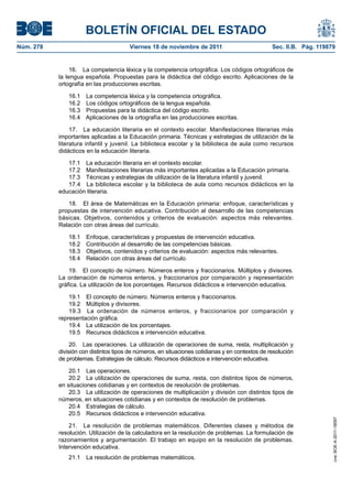 BOLETÍN OFICIAL DEL ESTADO
Núm. 278	

Viernes 18 de noviembre de 2011	

Sec. II.B. Pág. 119879

16.  La competencia léxica y la competencia ortográfica. Los códigos ortográficos de
la lengua española. Propuestas para la didáctica del código escrito. Aplicaciones de la
ortografía en las producciones escritas.
16.1 
16.2 
16.3 
16.4 

La competencia léxica y la competencia ortográfica.
Los códigos ortográficos de la lengua española.
Propuestas para la didáctica del código escrito.
Aplicaciones de la ortografía en las producciones escritas.

17.  La educación literaria en el contexto escolar. Manifestaciones literarias más
importantes aplicadas a la Educación primaria. Técnicas y estrategias de utilización de la
literatura infantil y juvenil. La biblioteca escolar y la biblioteca de aula como recursos
didácticos en la educación literaria.
17.1  La educación literaria en el contexto escolar.
17.2  Manifestaciones literarias más importantes aplicadas a la Educación primaria.
17.3  Técnicas y estrategias de utilización de la literatura infantil y juvenil.
17.4  La biblioteca escolar y la biblioteca de aula como recursos didácticos en la
educación literaria.
18.  El área de Matemáticas en la Educación primaria: enfoque, características y
propuestas de intervención educativa. Contribución al desarrollo de las competencias
básicas. Objetivos, contenidos y criterios de evaluación: aspectos más relevantes.
Relación con otras áreas del currículo.
18.1 
18.2 
18.3 
18.4 

Enfoque, características y propuestas de intervención educativa.
Contribución al desarrollo de las competencias básicas.
Objetivos, contenidos y criterios de evaluación: aspectos más relevantes.
Relación con otras áreas del currículo.

19.  El concepto de número. Números enteros y fraccionarios. Múltiplos y divisores.
La ordenación de números enteros, y fraccionarios por comparación y representación
gráfica. La utilización de los porcentajes. Recursos didácticos e intervención educativa.
19.1  El concepto de número. Números enteros y fraccionarios.
19.2  Múltiplos y divisores.
19.3  La ordenación de números enteros, y fraccionarios por comparación y
representación gráfica.
19.4  La utilización de los porcentajes.
19.5  Recursos didácticos e intervención educativa.

20.1  Las operaciones.
20.2  La utilización de operaciones de suma, resta, con distintos tipos de números,
en situaciones cotidianas y en contextos de resolución de problemas.
20.3  La utilización de operaciones de multiplicación y división con distintos tipos de
números, en situaciones cotidianas y en contextos de resolución de problemas.
20.4  Estrategias de cálculo.
20.5  Recursos didácticos e intervención educativa.
21.  La resolución de problemas matemáticos. Diferentes clases y métodos de
resolución. Utilización de la calculadora en la resolución de problemas. La formulación de
razonamientos y argumentación. El trabajo en equipo en la resolución de problemas.
Intervención educativa.
21.1  La resolución de problemas matemáticos.

cve: BOE-A-2011-18097

20.  Las operaciones. La utilización de operaciones de suma, resta, multiplicación y
división con distintos tipos de números, en situaciones cotidianas y en contextos de resolución
de problemas. Estrategias de cálculo. Recursos didácticos e intervención educativa.

 