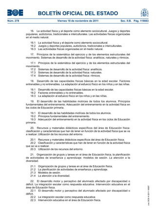 BOLETÍN OFICIAL DEL ESTADO
Núm. 278	

Viernes 18 de noviembre de 2011	

Sec. II.B. Pág. 119883

16.  La actividad física y el deporte como elemento sociocultural. Juegos y deportes
populares, autóctonos, tradicionales e interculturales. Las actividades físicas organizadas
en el medio natural.
16.1  La actividad física y el deporte como elemento sociocultural.
16.2  Juegos y deportes populares, autóctonos, tradicionales e interculturales.
16.3  Las actividades físicas organizadas en el medio natural.
17.  Principios de la sistemática del ejercicio y de los elementos estructurales del
movimiento. Sistemas de desarrollo de la actividad física: analíticos, naturales y rítmicos.
17.1  Principios de la sistemática del ejercicio y de los elementos estructurales del
movimiento.
17.2  Sistemas de desarrollo de la actividad física: analíticos.
17.3  Sistemas de desarrollo de la actividad física: naturales.
17.4  Sistemas de desarrollo de la actividad física: rítmicos.
18.  Desarrollo de las capacidades físicas básicas en la edad escolar. Factores
entrenables y no entrenables. La adaptación al esfuerzo físico en los niños y en las niñas.
18.1  Desarrollo de las capacidades físicas básicas en la edad escolar.
18.2  Factores entrenables y no entrenables.
18.3  La adaptación al esfuerzo físico en los niños y en las niñas.
19.  El desarrollo de las habilidades motrices de todos los alumnos. Principios
fundamentales del entrenamiento. Adecuación del entrenamiento en la actividad física en
los ciclos de Educación primaria.
19.1  El desarrollo de las habilidades motrices de todos los alumnos.
19.2  Principios fundamentales del entrenamiento.
19.3  Adecuación del entrenamiento en la actividad física en los ciclos de Educación
primaria.
20.  Recursos y materiales didácticos específicos del área de Educación física:
clasificación y características que han de tener en función de la actividad física que se va
a realizar. Utilización de los recursos del entorno.
20.1  Recursos y materiales didácticos específicos del área de Educación física.
20.2  Clasificación y características que han de tener en función de la actividad física
que se va a realizar.
20.3  Utilización de los recursos del entorno.
21.  Organización de grupos y tareas en el área de Educación física, la planificación
de actividades de enseñanza y aprendizaje: modelos de sesión. La atención a la
diversidad.
Organización de grupos y tareas en el área de Educación física.
La planificación de actividades de enseñanza y aprendizaje.
Modelos de sesión.
La atención a la diversidad.

22.  El desarrollo motor y perceptivo del alumnado afectado por discapacidad o
déficit. La integración escolar como respuesta educativa. Intervención educativa en el
área de Educación física.
22.1  El desarrollo motor y perceptivo del alumnado afectado por discapacidad o
déficit.
22.2  La integración escolar como respuesta educativa.
22.3  Intervención educativa en el área de Educación física.

cve: BOE-A-2011-18097

21.1 
21.2 
21.3 
21.4 

 