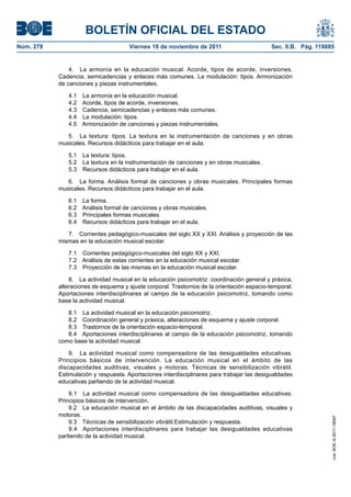 BOLETÍN OFICIAL DEL ESTADO
Núm. 278	

Viernes 18 de noviembre de 2011	

Sec. II.B. Pág. 119885

4.  La armonía en la educación musical. Acorde, tipos de acorde, inversiones.
Cadencia, semicadencias y enlaces más comunes. La modulación: tipos. Armonización
de canciones y piezas instrumentales.
4.1 
4.2 
4.3 
4.4 
4.5 

La armonía en la educación musical.
Acorde, tipos de acorde, inversiones.
Cadencia, semicadencias y enlaces más comunes.
La modulación: tipos.
Armonización de canciones y piezas instrumentales.

5.  La textura: tipos. La textura en la instrumentación de canciones y en obras
musicales. Recursos didácticos para trabajar en el aula.
5.1  La textura: tipos.
5.2  La textura en la instrumentación de canciones y en obras musicales.
5.3  Recursos didácticos para trabajar en el aula.
6.  La forma. Análisis formal de canciones y obras musicales. Principales formas
musicales. Recursos didácticos para trabajar en el aula.
6.1 
6.2 
6.3 
6.4 

La forma.
Análisis formal de canciones y obras musicales.
Principales formas musicales.
Recursos didácticos para trabajar en el aula.

7.  Corrientes pedagógico-musicales del siglo XX y XXI. Análisis y proyección de las
mismas en la educación musical escolar.
7.1  Corrientes pedagógico-musicales del siglo XX y XXI.
7.2  Análisis de estas corrientes en la educación musical escolar.
7.3  Proyección de las mismas en la educación musical escolar.
8.  La actividad musical en la educación psicomotriz: coordinación general y práxica,
alteraciones de esquema y ajuste corporal. Trastornos de la orientación espacio-temporal.
Aportaciones interdisciplinares al campo de la educación psicomotriz, tomando como
base la actividad musical.
8.1  La actividad musical en la educación psicomotriz.
8.2  Coordinación general y práxica, alteraciones de esquema y ajuste corporal.
8.3  Trastornos de la orientación espacio-temporal.
8.4  Aportaciones interdisciplinares al campo de la educación psicomotriz, tomando
como base la actividad musical.

9.1  La actividad musical como compensadora de las desigualdades educativas.
Principios básicos de intervención.
9.2  La educación musical en el ámbito de las discapacidades auditivas, visuales y
motoras.
9.3  Técnicas de sensibilización vibrátil.Estimulación y respuesta.
9.4  Aportaciones interdisciplinares para trabajar las desigualdades educativas
partiendo de la actividad musical.

cve: BOE-A-2011-18097

9.  La actividad musical como compensadora de las desigualdades educativas.
Principios básicos de intervención. La educación musical en el ámbito de las
discapacidades auditivas, visuales y motoras. Técnicas de sensibilización vibrátil.
Estimulación y respuesta. Aportaciones interdisciplinares para trabajar las desigualdades
educativas partiendo de la actividad musical.

 