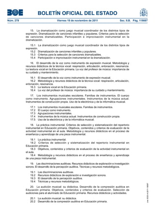 BOLETÍN OFICIAL DEL ESTADO
Núm. 278	

Viernes 18 de noviembre de 2011	

Sec. II.B. Pág. 119887

15.  La dramatización como juego musical coordinador de los distintos tipos de
expresión. Dramatización de canciones infantiles y populares. Criterios para la selección
de canciones dramatizables. Participación e improvisación instrumental en la
dramatización.
15.1  La dramatización como juego musical coordinador de los distintos tipos de
expresión.
15.2  Dramatización de canciones infantiles y populares.
15.3  Criterios para la selección de canciones dramatizables.
15.4  Participación e improvisación instrumental en la dramatización.
16.  El desarrollo de la voz como instrumento de expresión musical. Metodología y
recursos didácticos de la técnica vocal: respiración, articulación, entonación, resonancia.
La tesitura vocal en la Educación primaria. La voz del profesor de música: importancia de
su cuidado y mantenimiento.
16.1  El desarrollo de la voz como instrumento de expresión musical.
16.2  Metodología y recursos didácticos de la técnica vocal: respiración, articulación,
entonación, resonancia.
16.3  La tesitura vocal en la Educación primaria.
16.4  La voz del profesor de música: importancia de su cuidado y mantenimiento.
17.  Los instrumentos musicales escolares. Familias de instrumentos. El cuerpo
como instrumento. Agrupaciones instrumentales. Instrumentos de la música actual.
Instrumentos de construcción propia. Uso de la electrónica y de la informática musical.
17.1 
17.2 
17.3 
17.4 
17.5 

Los instrumentos musicales escolares. Familias de instrumentos.
El cuerpo como instrumento.
Agrupaciones instrumentales.
Instrumentos de la música actual. Instrumentos de construcción propia.
Uso de la electrónica y de la informática musical.

18.  La práctica instrumental. Criterios de selección y sistematización del repertorio
instrumental en Educación primaria. Objetivos, contenidos y criterios de evaluación de la
actividad instrumental en el aula. Metodología y recursos didácticos en el proceso de
enseñanza y aprendizaje de una pieza instrumental.
18.1  La práctica instrumental.
18.2  Criterios de selección y sistematización del repertorio instrumental en
Educación primaria.
18.3  Objetivos, contenidos y criterios de evaluación de la actividad instrumental en
el aula.
18.4  Metodología y recursos didácticos en el proceso de enseñanza y aprendizaje
de una pieza instrumental.

19.1 
19.2 
19.3 
19.4 

Las discriminaciones auditivas.
Recursos didácticos de exploración e investigación sonora.
El desarrollo de la percepción auditiva.
Técnicas y recursos metodológicos.

20.  La audición musical: su didáctica. Desarrollo de la compresión auditiva en
Educación primaria. Objetivos, contenidos y criterios de evaluación. Selección de
audiciones para el alumnado de Educación primaria. Recursos didácticos y actividades.
20.1  La audición musical: su didáctica.
20.2  Desarrollo de la compresión auditiva en Educación primaria.

cve: BOE-A-2011-18097

19.  Las discriminaciones auditivas. Recursos didácticos de exploración e investigación
sonora. El desarrollo de la percepción auditiva. Técnicas y recursos metodológicos.

 