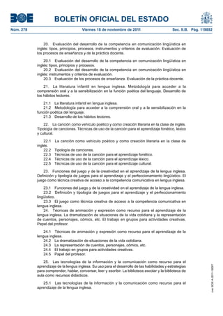 BOLETÍN OFICIAL DEL ESTADO
Núm. 278	

Viernes 18 de noviembre de 2011	

Sec. II.B. Pág. 119892

20.  Evaluación del desarrollo de la competencia en comunicación lingüística en
inglés: tipos, principios, procesos, instrumentos y criterios de evaluación. Evaluación de
los procesos de enseñanza y de la práctica docente.
20.1  Evaluación del desarrollo de la competencia en comunicación lingüística en
inglés: tipos, principios y procesos.
20.2  Evaluación del desarrollo de la competencia en comunicación lingüística en
inglés: instrumentos y criterios de evaluación.
20.3  Evaluación de los procesos de enseñanza. Evaluación de la práctica docente.
21.  La literatura infantil en lengua inglesa. Metodología para acceder a la
comprensión oral y a la sensibilización en la función poética del lenguaje. Desarrollo de
los hábitos lectores.
21.1  La literatura infantil en lengua inglesa.
21.2  Metodología para acceder a la comprensión oral y a la sensibilización en la
función poética del lenguaje.
21.3  Desarrollo de los hábitos lectores.
22.  La canción como vehículo poético y como creación literaria en la clase de inglés.
Tipología de canciones. Técnicas de uso de la canción para el aprendizaje fonético, léxico
y cultural.
22.1 
inglés.
22.2 
22.3 
22.4 
22.5 

La canción como vehículo poético y como creación literaria en la clase de
Tipología de canciones.
Técnicas de uso de la canción para el aprendizaje fonético.
Técnicas de uso de la canción para el aprendizaje léxico.
Técnicas de uso de la canción para el aprendizaje cultural.

23.  Funciones del juego y de la creatividad en el aprendizaje de la lengua inglesa.
Definición y tipología de juegos para el aprendizaje y el perfeccionamiento lingüístico. El
juego como técnica creativa de acceso a la competencia comunicativa en lengua inglesa.
23.1  Funciones del juego y de la creatividad en el aprendizaje de la lengua inglesa.
23.2  Definición y tipología de juegos para el aprendizaje y el perfeccionamiento
lingüístico.
23.3  El juego como técnica creativa de acceso a la competencia comunicativa en
lengua inglesa.
24.  Técnicas de animación y expresión como recurso para el aprendizaje de la
lengua inglesa. La dramatización de situaciones de la vida cotidiana y la representación
de cuentos, personajes, cómics, etc. El trabajo en grupos para actividades creativas.
Papel del profesor.

25.  Las tecnologías de la información y la comunicación como recurso para el
aprendizaje de la lengua inglesa. Su uso para el desarrollo de las habilidades y estrategias
para comprender, hablar, conversar, leer y escribir. La biblioteca escolar y la biblioteca de
aula como recursos didácticos.
25.1  Las tecnologías de la información y la comunicación como recurso para el
aprendizaje de la lengua inglesa.

cve: BOE-A-2011-18097

24.1  Técnicas de animación y expresión como recurso para el aprendizaje de la
lengua inglesa.
24.2  La dramatización de situaciones de la vida cotidiana.
24.3  La representación de cuentos, personajes, cómics, etc.
24.4  El trabajo en grupos para actividades creativas.
24.5  Papel del profesor.

 