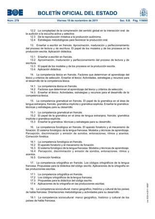 BOLETÍN OFICIAL DEL ESTADO
Núm. 278	

Viernes 18 de noviembre de 2011	

Sec. II.B. Pág. 119895

12.2  La complejidad de la comprensión del sentido global en la interacción oral: de
la audición a la escucha activa y selectiva.
12.3  De la reproducción imitativa a la producción autónoma.
12.4  Estrategias metodológicas para favorecer la producción oral.
13.  Enseñar a escribir en francés. Aproximación, maduración y perfeccionamiento
del proceso de lectura y de escritura. El papel de los modelos y de los procesos en la
producción escrita. Aplicación didáctica.
13.1 
13.2 
escritura.
13.3 
13.4 

Enseñar a escribir en francés.
Aproximación, maduración y perfeccionamiento del proceso de lectura y de
El papel de los modelos y de los procesos en la producción escrita.
Aplicación didáctica.

14.  La competencia léxica en francés. Factores que determinan el aprendizaje del
léxico y criterios de selección. Enseñar el léxico: Actividades, estrategias y recursos para
el desarrollo de la competencia léxica.
14.1  La competencia léxica en francés.
14.2  Factores que determinan el aprendizaje del léxico y criterios de selección.
14.3  Enseñar el léxico: Actividades, estrategias y recursos para el desarrollo de la
competencia léxica.
15.  La competencia gramatical en francés. El papel de la gramática en el área de
lengua extranjera, francés: gramática implícita o gramática explícita. Enseñar la gramática:
técnicas y estrategias para su desarrollo.
15.1  La competencia gramatical en francés.
15.2  El papel de la gramática en el área de lengua extranjera, francés: gramática
implícita o gramática explícita.
15.3  Enseñar la gramática: técnicas y estrategias para su desarrollo.
16.  La competencia fonológica en francés. El aparato fonatorio y el mecanismo de
fonación. El sistema fonológico de la lengua francesa. Modelos y técnicas de aprendizaje.
Percepción, discriminación y emisión de sonidos, entonaciones, ritmos y acentos.
Corrección fonética.
16.1 
16.2 
16.3 
16.4 
acentos.
16.5 

La competencia fonológica en francés.
El aparato fonatorio y el mecanismo de fonación.
El sistema fonológico de la lengua francesa. Modelos y técnicas de aprendizaje.
Percepción, discriminación y emisión de sonidos, entonaciones, ritmos y
Corrección fonética.

17.1 
17.2 
17.3 
17.4 

La competencia ortográfica en francés.
Los códigos ortográficos de la lengua francesa.
Propuestas para la didáctica del código escrito.
Aplicaciones de la ortografía en las producciones escritas.

18.  La competencia sociocultural: marco geográfico, histórico y cultural de los países
de habla francesa. Orientaciones metodológicas y actividades para su desarrollo.
18.1  La competencia sociocultural: marco geográfico, histórico y cultural de los
países de habla francesa.

cve: BOE-A-2011-18097

17.  La competencia ortográfica en francés. Los códigos ortográficos de la lengua
francesa. Propuestas para la didáctica del código escrito. Aplicaciones de la ortografía en
las producciones escritas.

 