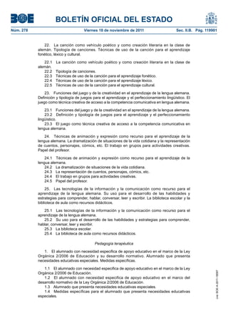 BOLETÍN OFICIAL DEL ESTADO
Núm. 278	

Viernes 18 de noviembre de 2011	

Sec. II.B. Pág. 119901

22.  La canción como vehículo poético y como creación literaria en la clase de
alemán. Tipología de canciones. Técnicas de uso de la canción para el aprendizaje
fonético, léxico y cultural.
22.1 
alemán.
22.2 
22.3 
22.4 
22.5 

La canción como vehículo poético y como creación literaria en la clase de
Tipología de canciones.
Técnicas de uso de la canción para el aprendizaje fonético.
Técnicas de uso de la canción para el aprendizaje léxico.
Técnicas de uso de la canción para el aprendizaje cultural.

23.  Funciones del juego y de la creatividad en el aprendizaje de la lengua alemana.
Definición y tipología de juegos para el aprendizaje y el perfeccionamiento lingüístico. El
juego como técnica creativa de acceso a la competencia comunicativa en lengua alemana.
23.1  Funciones del juego y de la creatividad en el aprendizaje de la lengua alemana.
23.2  Definición y tipología de juegos para el aprendizaje y el perfeccionamiento
lingüístico.
23.3  El juego como técnica creativa de acceso a la competencia comunicativa en
lengua alemana.
24.  Técnicas de animación y expresión como recurso para el aprendizaje de la
lengua alemana. La dramatización de situaciones de la vida cotidiana y la representación
de cuentos, personajes, cómics, etc. El trabajo en grupos para actividades creativas.
Papel del profesor.
24.1  Técnicas de animación y expresión como recurso para el aprendizaje de la
lengua alemana.
24.2  La dramatización de situaciones de la vida cotidiana.
24.3  La representación de cuentos, personajes, cómics, etc.
24.4  El trabajo en grupos para actividades creativas.
24.5  Papel del profesor.
25.  Las tecnologías de la información y la comunicación como recurso para el
aprendizaje de la lengua alemana. Su uso para el desarrollo de las habilidades y
estrategias para comprender, hablar, conversar, leer y escribir. La biblioteca escolar y la
biblioteca de aula como recursos didácticos.
25.1  Las tecnologías de la información y la comunicación como recurso para el
aprendizaje de la lengua alemana.
25.2  Su uso para el desarrollo de las habilidades y estrategias para comprender,
hablar, conversar, leer y escribir.
25.3  La biblioteca escolar.
25.4  La biblioteca de aula como recursos didácticos.
Pedagogía terapéutica

1.1  El alumnado con necesidad especifica de apoyo educativo en el marco de la Ley
Orgánica 2/2006 de Educación.
1.2  El alumnado con necesidad especifica de apoyo educativo en el marco del
desarrollo normativo de la Ley Orgánica 2/2006 de Educación.
1.3  Alumnado que presenta necesidades educativas especiales.
1.4  Medidas específicas para el alumnado que presenta necesidades educativas
especiales.

cve: BOE-A-2011-18097

1.  El alumnado con necesidad especifica de apoyo educativo en el marco de la Ley
Orgánica 2/2006 de Educación y su desarrollo normativo. Alumnado que presenta
necesidades educativas especiales. Medidas específicas.

 