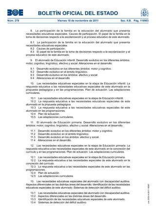 BOLETÍN OFICIAL DEL ESTADO
Núm. 278	

Viernes 18 de noviembre de 2011	

Sec. II.B. Pág. 119903

8.  La participación de la familia en la educación del alumnado que presenta
necesidades educativas especiales. Cauces de participación. El papel de la familia en la
toma de decisiones respecto a la escolarización y al proceso educativo de este alumnado.
8.1  La participación de la familia en la educación del alumnado que presenta
necesidades educativas especiales.
8.2  Cauces de participación.
8.3  El papel de la familia en la toma de decisiones respecto a la escolarización y al
proceso educativo de este alumnado.
9.  El alumnado de Educación infantil. Desarrollo evolutivo en los diferentes ámbitos:
motor, cognitivo, lingüístico, afectivo y social. Alteraciones en el desarrollo.
9.1 
9.2 
9.3 
9.4 

Desarrollo evolutivo en los diferentes ámbitos: motor y cognitivo.
Desarrollo evolutivo en el ámbito lingüístico.
Desarrollo evolutivo en los ámbitos: afectivo y social.
Alteraciones en el desarrollo.

10.  Las necesidades educativas especiales en la etapa de Educación infantil. La
respuesta educativa a las necesidades educativas especiales de este alumnado en la
propuesta pedagógica y en las programaciones. Plan de actuación. Las adaptaciones
curriculares.
10.1  Las necesidades educativas especiales en la etapa de Educación infantil.
10.2  La respuesta educativa a las necesidades educativas especiales de este
alumnado en la propuesta pedagógica.
10.3  La respuesta educativa a las necesidades educativas especiales de este
alumnado en las programaciones.
10.4  Plan de actuación.
10.5  Las adaptaciones curriculares.
11.  El alumnado de Educación primaria. Desarrollo evolutivo en los diferentes
ámbitos: motor, cognitivo, lingüístico, afectivo y social. Alteraciones en el desarrollo.
11.1 
11.2 
11.3 
11.4 

Desarrollo evolutivo en los diferentes ámbitos: motor y cognitivo.
Desarrollo evolutivo en el ámbito lingüístico.
Desarrollo evolutivo en los ámbitos: afectivo y social.
Alteraciones en el desarrollo.

12.  Las necesidades educativas especiales en la etapa de Educación primaria. La
respuesta educativa a las necesidades especiales de este alumnado en la concreción del
currículo y en las programaciones. Plan de actuación. Las adaptaciones curriculares.

13.  Las necesidades educativas especiales del alumnado con discapacidad auditiva.
Aspectos diferenciales en las distintas áreas del desarrollo. Identificación de las necesidades
educativas especiales de este alumnado. Sistemas de detección del déficit auditivo.
13.1 
13.2 
13.3 
13.4 

Las necesidades educativas especiales del alumnado con discapacidad auditiva.
Aspectos diferenciales en las distintas áreas del desarrollo.
Identificación de las necesidades educativas especiales de este alumnado.
Sistemas de detección del déficit auditivo.

cve: BOE-A-2011-18097

12.1  Las necesidades educativas especiales en la etapa de Educación primaria.
12.2  La respuesta educativa a las necesidades especiales de este alumnado en la
concreción del currículo.
12.3  La respuesta educativa a las necesidades especiales de este alumnado en las
programaciones.
12.4  Plan de actuación.
12.5  Las adaptaciones curriculares.

 