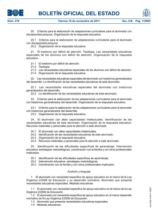 BOLETÍN OFICIAL DEL ESTADO
Núm. 278	

Viernes 18 de noviembre de 2011	

Sec. II.B. Pág. 119905

20.  Criterios para la elaboración de adaptaciones curriculares para el alumnado con
discapacidad psíquica. Organización de la respuesta educativa.
20.1  Criterios para la elaboración de adaptaciones curriculares para el alumnado
con discapacidad psíquica.
20.2  Organización de la respuesta educativa.
21.  El trastorno por déficit de atención. Tipología. Las necesidades educativas
especiales de los alumnos con déficit de atención. Organización de la respuesta
educativa.
21.1  El trastorno por déficit de atención.
21.2 Tipología.
21.3  Las necesidades educativas especiales de los alumnos con déficit de atención.
21.4  Organización de la respuesta educativa.
22.  Las necesidades educativas especiales del alumnado con trastornos generalizados
del desarrollo. La identificación de las necesidades educativas de este alumnado.
22.1  Las necesidades educativas especiales del alumnado con trastornos
generalizados del desarrollo.
22.2  La identificación de las necesidades educativas de este alumnado.
23.  Criterios para la elaboración de las adaptaciones curriculares para el alumnado
con trastornos generalizados del desarrollo. Organización de la respuesta educativa.
23.1  Criterios para la elaboración de las adaptaciones curriculares para el alumnado
con trastornos generalizados del desarrollo.
23.2  Organización de la respuesta educativa.
24.  El alumnado con altas capacidades intelectuales. Identificación de las
necesidades educativas de este alumnado. Organización de la respuesta educativa.
Recursos materiales y personales para la atención a este alumnado.
24.1 
24.2 
24.3 
24.4 

El alumnado con altas capacidades intelectuales.
Identificación de las necesidades educativas de este alumnado.
Organización de la respuesta educativa.
Recursos materiales y personales para la atención a este alumnado.

25.  Identificación de las dificultades específicas de aprendizaje. Intervención
educativa: estrategias metodológicas, coordinación con la familia y con otros profesionales
implicados.
25.1  Identificación de las dificultades específicas de aprendizaje.
25.2  Intervención educativa: estrategias metodológicas.
25.3  Coordinación con la familia y con otros profesionales implicados.
Audición y lenguaje

1.1  El alumnado con necesidad especifica de apoyo educativo en el marco de la Ley
Orgánica 2/2006 de Educación.
1.2  El alumnado con necesidad especifica de apoyo educativo en el marco desarrollo
normativo de lA Ley Orgánica 2/2006 de Educación.
1.3  Alumnado que presenta necesidades educativas especiales.
1.4  Medidas educativas.

cve: BOE-A-2011-18097

1.  El alumnado con necesidad especifica de apoyo educativo en el marco de la Ley
Orgánica 2/2006 de Educación y su desarrollo normativo. Alumnado que presenta
necesidades educativas especiales. Medidas educativas.

 