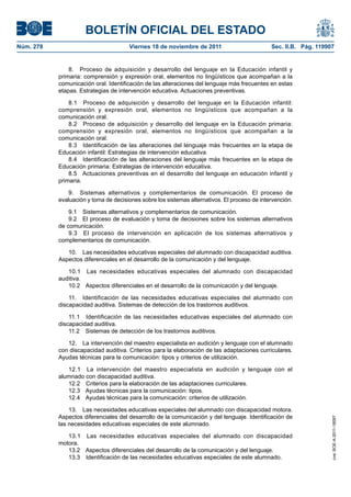 BOLETÍN OFICIAL DEL ESTADO
Viernes 18 de noviembre de 2011	

Sec. II.B. Pág. 119907

8.  Proceso de adquisición y desarrollo del lenguaje en la Educación infantil y
primaria: comprensión y expresión oral, elementos no lingüísticos que acompañan a la
comunicación oral. Identificación de las alteraciones del lenguaje más frecuentes en estas
etapas. Estrategias de intervención educativa. Actuaciones preventivas.
8.1  Proceso de adquisición y desarrollo del lenguaje en la Educación infantil:
comprensión y expresión oral, elementos no lingüísticos que acompañan a la
comunicación oral.
8.2  Proceso de adquisición y desarrollo del lenguaje en la Educación primaria:
comprensión y expresión oral, elementos no lingüísticos que acompañan a la
comunicación oral.
8.3  Identificación de las alteraciones del lenguaje más frecuentes en la etapa de
Educación infantil: Estrategias de intervención educativa.
8.4  Identificación de las alteraciones del lenguaje más frecuentes en la etapa de
Educación primaria: Estrategias de intervención educativa.
8.5  Actuaciones preventivas en el desarrollo del lenguaje en educación infantil y
primaria.
9.  Sistemas alternativos y complementarios de comunicación. El proceso de
evaluación y toma de decisiones sobre los sistemas alternativos. El proceso de intervención.
9.1  Sistemas alternativos y complementarios de comunicación.
9.2  El proceso de evaluación y toma de decisiones sobre los sistemas alternativos
de comunicación.
9.3  El proceso de intervención en aplicación de los sistemas alternativos y
complementarios de comunicación.
10.  Las necesidades educativas especiales del alumnado con discapacidad auditiva.
Aspectos diferenciales en el desarrollo de la comunicación y del lenguaje.
10.1  Las necesidades educativas especiales del alumnado con discapacidad
auditiva.
10.2  Aspectos diferenciales en el desarrollo de la comunicación y del lenguaje.
11.  Identificación de las necesidades educativas especiales del alumnado con
discapacidad auditiva. Sistemas de detección de los trastornos auditivos.
11.1  Identificación de las necesidades educativas especiales del alumnado con
discapacidad auditiva.
11.2  Sistemas de detección de los trastornos auditivos.
12.  La intervención del maestro especialista en audición y lenguaje con el alumnado
con discapacidad auditiva. Criterios para la elaboración de las adaptaciones curriculares.
Ayudas técnicas para la comunicación: tipos y criterios de utilización.
12.1  La intervención del maestro especialista en audición y lenguaje con el
alumnado con discapacidad auditiva.
12.2  Criterios para la elaboración de las adaptaciones curriculares.
12.3  Ayudas técnicas para la comunicación: tipos.
12.4  Ayudas técnicas para la comunicación: criterios de utilización.
13.  Las necesidades educativas especiales del alumnado con discapacidad motora.
Aspectos diferenciales del desarrollo de la comunicación y del lenguaje. Identificación de
las necesidades educativas especiales de este alumnado.
13.1  Las necesidades educativas especiales del alumnado con discapacidad
motora.
13.2  Aspectos diferenciales del desarrollo de la comunicación y del lenguaje.
13.3  Identificación de las necesidades educativas especiales de este alumnado.

cve: BOE-A-2011-18097

Núm. 278	

 