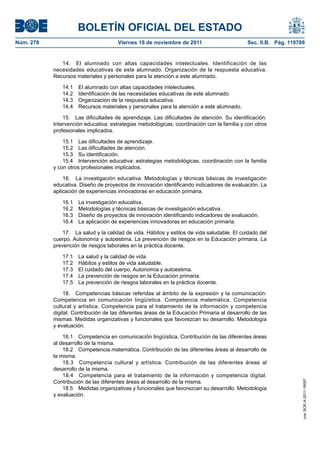BOLETÍN OFICIAL DEL ESTADO
Núm. 278	

Viernes 18 de noviembre de 2011	

Sec. II.B. Pág. 119789

14.  El alumnado con altas capacidades intelectuales. Identificación de las
necesidades educativas de este alumnado. Organización de la respuesta educativa.
Recursos materiales y personales para la atención a este alumnado.
14.1 
14.2 
14.3 
14.4 

El alumnado con altas capacidades intelectuales.
Identificación de las necesidades educativas de este alumnado.
Organización de la respuesta educativa.
Recursos materiales y personales para la atención a este alumnado.

15.  Las dificultades de aprendizaje. Las dificultades de atención. Su identificación.
Intervención educativa: estrategias metodológicas, coordinación con la familia y con otros
profesionales implicados.
15.1  Las dificultades de aprendizaje.
15.2  Las dificultades de atención.
15.3  Su identificación.
15.4  Intervención educativa: estrategias metodológicas, coordinación con la familia
y con otros profesionales implicados.
16.  La investigación educativa. Metodologías y técnicas básicas de investigación
educativa. Diseño de proyectos de innovación identificando indicadores de evaluación. La
aplicación de experiencias innovadoras en educación primaria.
16.1 
16.2 
16.3 
16.4 

La investigación educativa.
Metodologías y técnicas básicas de investigación educativa.
Diseño de proyectos de innovación identificando indicadores de evaluación.
La aplicación de experiencias innovadoras en educación primaria.

17.  La salud y la calidad de vida. Hábitos y estilos de vida saludable. El cuidado del
cuerpo. Autonomía y autoestima. La prevención de riesgos en la Educación primaria. La
prevención de riesgos laborales en la práctica docente.
17.1 
17.2 
17.3 
17.4 
17.5 

La salud y la calidad de vida.
Hábitos y estilos de vida saludable.
El cuidado del cuerpo. Autonomía y autoestima.
La prevención de riesgos en la Educación primaria.
La prevención de riesgos laborales en la práctica docente.

18.1  Competencia en comunicación lingüística. Contribución de las diferentes áreas
al desarrollo de la misma.
18.2  Competencia matemática. Contribución de las diferentes áreas al desarrollo de
la misma.
18.3  Competencia cultural y artística. Contribución de las diferentes áreas al
desarrollo de la misma.
18.4  Competencia para el tratamiento de la información y competencia digital.
Contribución de las diferentes áreas al desarrollo de la misma.
18.5  Medidas organizativas y funcionales que favorezcan su desarrollo. Metodología
y evaluación.

cve: BOE-A-2011-18097

18.  Competencias básicas referidas al ámbito de la expresión y la comunicación:
Competencia en comunicación lingüística. Competencia matemática. Competencia
cultural y artística. Competencia para el tratamiento de la información y competencia
digital. Contribución de las diferentes áreas de la Educación Primaria al desarrollo de las
mismas. Medidas organizativas y funcionales que favorezcan su desarrollo. Metodología
y evaluación.

 