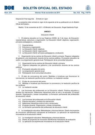 BOLETÍN OFICIAL DEL ESTADO
Núm. 278	

Viernes 18 de noviembre de 2011	

Sec. II.B. Pág. 119776

Disposición final segunda.  Entrada en vigor.
La presente orden entrará en vigor el día siguiente al de su publicación en el «Boletín
Oficial del Estado».
Madrid, 15 de noviembre de 2011.–El Ministro de Educación, Ángel Gabilondo Pujol.
ANEXO I
Educación Infantil
1.  El sistema educativo en la Ley Orgánica 2/2006, de 3 de mayo, de Educación:
características, estructura y organización. La Educación infantil: objetivos, organización,
principios pedagógicos y evaluación.
1.1 Características.
1.2  Estructura y organización.
1.3  La Educación infantil: objetivos.
1.4  La Educación infantil: organización.
1.5  La Educación infantil: principios pedagógicos y evaluación.
2.  Organización de los centros de Educación infantil y primaria. Órganos colegiados
de gobierno y de coordinación docente de los centros públicos. El proyecto educativo de
centro. La programación general anual. Participación de la comunidad educativa.
2.1  Organización de los centros de Educación infantil y primaria.
2.2  Órganos colegiados de gobierno y de coordinación docente de los centros
públicos.
2.3  El proyecto educativo de centro.
2.4  La programación general anual.
2.5  Participación de la comunidad educativa.
3.  El plan de convivencia del centro. Medidas e iniciativas que favorezcan la
convivencia y la resolución pacífica de los conflictos. La mediación escolar.
3.1  El plan de convivencia del centro.
3.2  Medidas e iniciativas que favorezcan la convivencia y la resolución pacífica de
los conflictos.
3.3  La mediación escolar.
4.  Las funciones del profesorado en la Educación infantil. Práctica educativa y
ámbitos de intervención. Relaciones interactivas entre el niño y el educador. El equipo
docente. Organización y tareas compartidas. La formación permanente del profesorado
de educación infantil.
Las funciones del profesorado en la Educación infantil.
Práctica educativa y ámbitos de intervención.
Relaciones interactivas entre el niño y el educador.
El equipo docente. Organización y tareas compartidas.
La formación permanente del profesorado de educación infantil.

5.  La investigación educativa: Metodologías y técnicas básicas. Diseño de proyectos
de innovación identificando indicadores de evaluación. La aplicación de experiencias
innovadoras en la educación infantil.
5.1  La investigación educativa: Metodologías y técnicas básicas.
5.2  Diseño de proyectos de innovación identificando indicadores de evaluación.
5.3  La aplicación de experiencias innovadoras en la educación infantil.

cve: BOE-A-2011-18097

4.1 
4.2 
4.3 
4.4 
4.5 

 